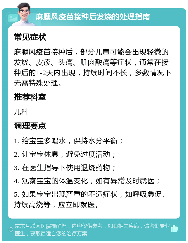 麻腮风疫苗接种后发烧的处理指南 常见症状 麻腮风疫苗接种后，部分儿童可能会出现轻微的发烧、皮疹、头痛、肌肉酸痛等症状，通常在接种后的1-2天内出现，持续时间不长，多数情况下无需特殊处理。 推荐科室 儿科 调理要点 1. 给宝宝多喝水，保持水分平衡； 2. 让宝宝休息，避免过度活动； 3. 在医生指导下使用退烧药物； 4. 观察宝宝的体温变化，如有异常及时就医； 5. 如果宝宝出现严重的不适症状，如呼吸急促、持续高烧等，应立即就医。