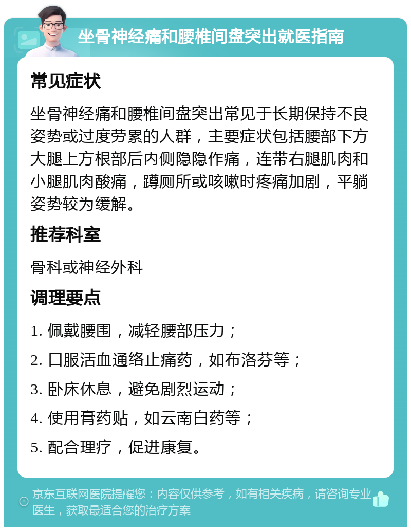 坐骨神经痛和腰椎间盘突出就医指南 常见症状 坐骨神经痛和腰椎间盘突出常见于长期保持不良姿势或过度劳累的人群，主要症状包括腰部下方大腿上方根部后内侧隐隐作痛，连带右腿肌肉和小腿肌肉酸痛，蹲厕所或咳嗽时疼痛加剧，平躺姿势较为缓解。 推荐科室 骨科或神经外科 调理要点 1. 佩戴腰围，减轻腰部压力； 2. 口服活血通络止痛药，如布洛芬等； 3. 卧床休息，避免剧烈运动； 4. 使用膏药贴，如云南白药等； 5. 配合理疗，促进康复。