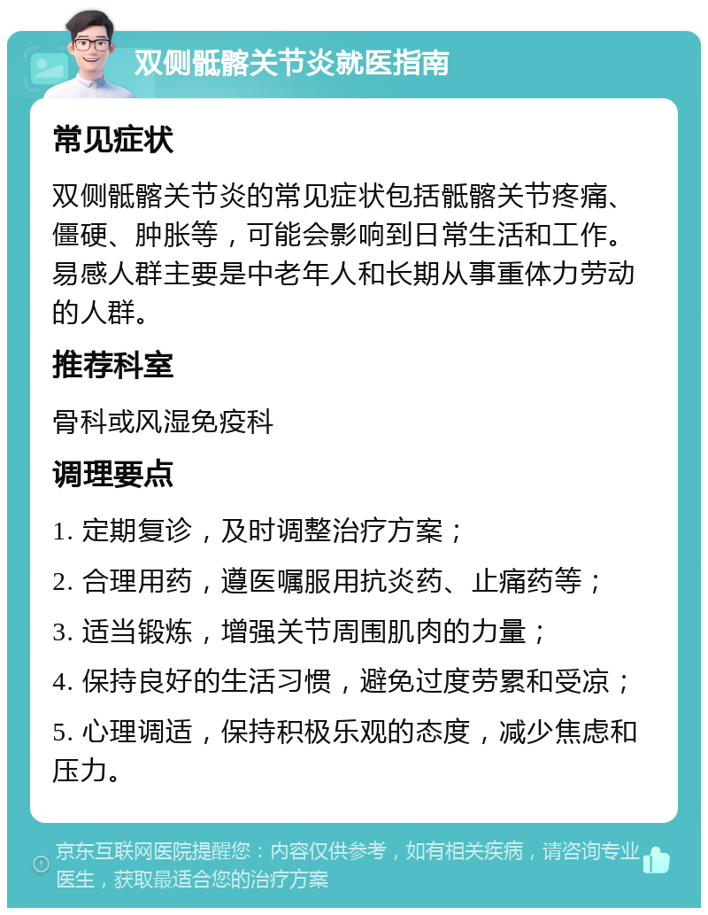 双侧骶髂关节炎就医指南 常见症状 双侧骶髂关节炎的常见症状包括骶髂关节疼痛、僵硬、肿胀等，可能会影响到日常生活和工作。易感人群主要是中老年人和长期从事重体力劳动的人群。 推荐科室 骨科或风湿免疫科 调理要点 1. 定期复诊，及时调整治疗方案； 2. 合理用药，遵医嘱服用抗炎药、止痛药等； 3. 适当锻炼，增强关节周围肌肉的力量； 4. 保持良好的生活习惯，避免过度劳累和受凉； 5. 心理调适，保持积极乐观的态度，减少焦虑和压力。