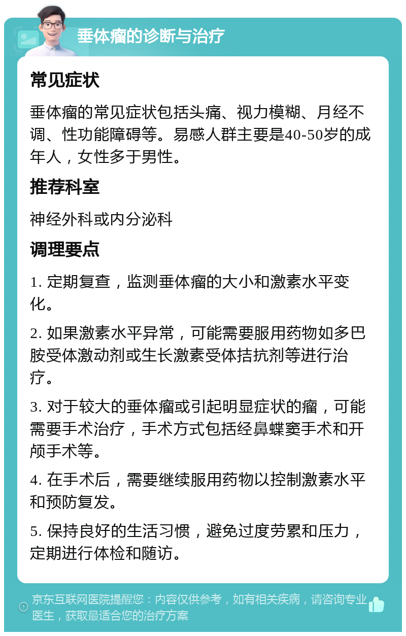 垂体瘤的诊断与治疗 常见症状 垂体瘤的常见症状包括头痛、视力模糊、月经不调、性功能障碍等。易感人群主要是40-50岁的成年人，女性多于男性。 推荐科室 神经外科或内分泌科 调理要点 1. 定期复查，监测垂体瘤的大小和激素水平变化。 2. 如果激素水平异常，可能需要服用药物如多巴胺受体激动剂或生长激素受体拮抗剂等进行治疗。 3. 对于较大的垂体瘤或引起明显症状的瘤，可能需要手术治疗，手术方式包括经鼻蝶窦手术和开颅手术等。 4. 在手术后，需要继续服用药物以控制激素水平和预防复发。 5. 保持良好的生活习惯，避免过度劳累和压力，定期进行体检和随访。