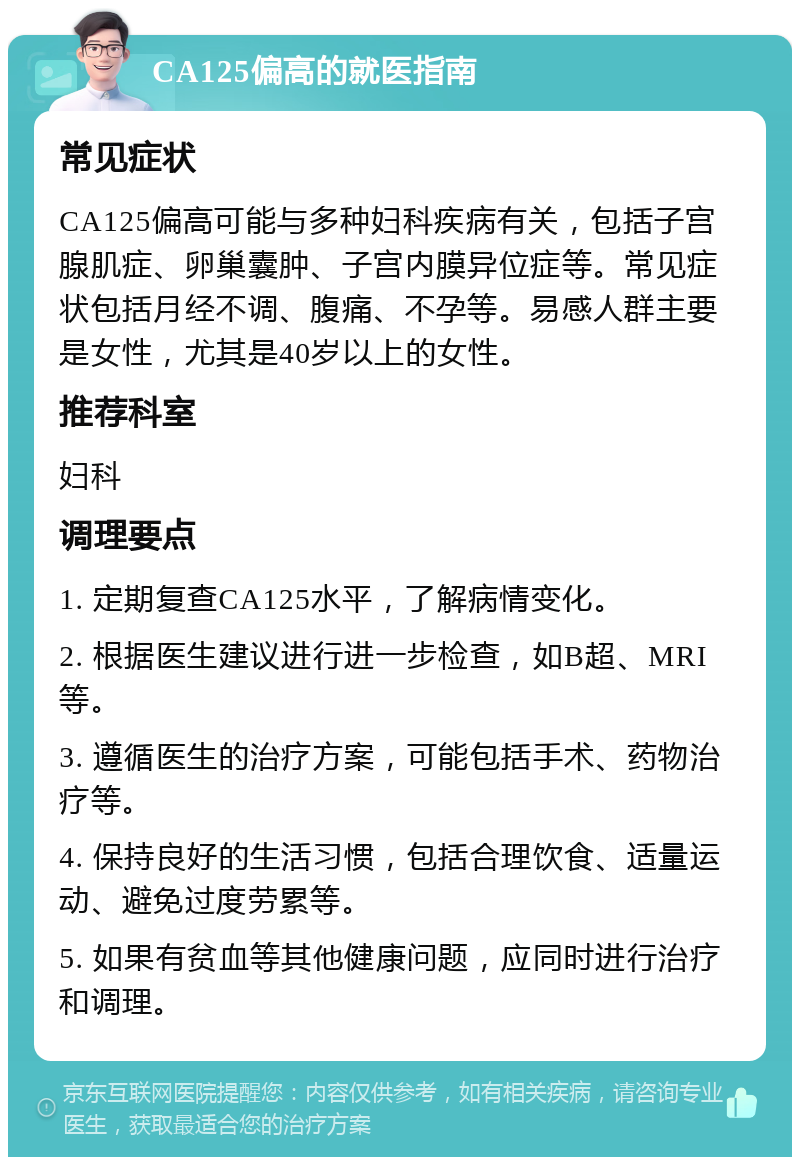 CA125偏高的就医指南 常见症状 CA125偏高可能与多种妇科疾病有关，包括子宫腺肌症、卵巢囊肿、子宫内膜异位症等。常见症状包括月经不调、腹痛、不孕等。易感人群主要是女性，尤其是40岁以上的女性。 推荐科室 妇科 调理要点 1. 定期复查CA125水平，了解病情变化。 2. 根据医生建议进行进一步检查，如B超、MRI等。 3. 遵循医生的治疗方案，可能包括手术、药物治疗等。 4. 保持良好的生活习惯，包括合理饮食、适量运动、避免过度劳累等。 5. 如果有贫血等其他健康问题，应同时进行治疗和调理。