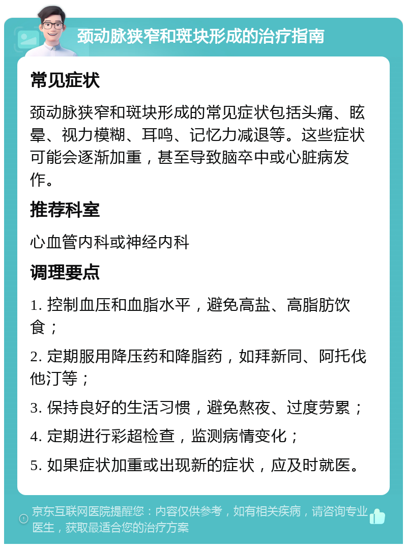 颈动脉狭窄和斑块形成的治疗指南 常见症状 颈动脉狭窄和斑块形成的常见症状包括头痛、眩晕、视力模糊、耳鸣、记忆力减退等。这些症状可能会逐渐加重，甚至导致脑卒中或心脏病发作。 推荐科室 心血管内科或神经内科 调理要点 1. 控制血压和血脂水平，避免高盐、高脂肪饮食； 2. 定期服用降压药和降脂药，如拜新同、阿托伐他汀等； 3. 保持良好的生活习惯，避免熬夜、过度劳累； 4. 定期进行彩超检查，监测病情变化； 5. 如果症状加重或出现新的症状，应及时就医。