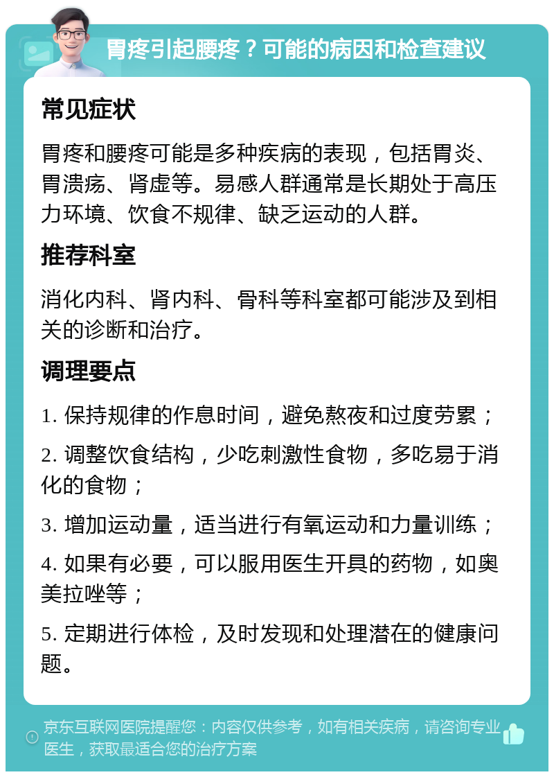 胃疼引起腰疼？可能的病因和检查建议 常见症状 胃疼和腰疼可能是多种疾病的表现，包括胃炎、胃溃疡、肾虚等。易感人群通常是长期处于高压力环境、饮食不规律、缺乏运动的人群。 推荐科室 消化内科、肾内科、骨科等科室都可能涉及到相关的诊断和治疗。 调理要点 1. 保持规律的作息时间，避免熬夜和过度劳累； 2. 调整饮食结构，少吃刺激性食物，多吃易于消化的食物； 3. 增加运动量，适当进行有氧运动和力量训练； 4. 如果有必要，可以服用医生开具的药物，如奥美拉唑等； 5. 定期进行体检，及时发现和处理潜在的健康问题。