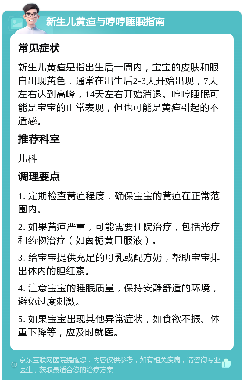 新生儿黄疸与哼哼睡眠指南 常见症状 新生儿黄疸是指出生后一周内，宝宝的皮肤和眼白出现黄色，通常在出生后2-3天开始出现，7天左右达到高峰，14天左右开始消退。哼哼睡眠可能是宝宝的正常表现，但也可能是黄疸引起的不适感。 推荐科室 儿科 调理要点 1. 定期检查黄疸程度，确保宝宝的黄疸在正常范围内。 2. 如果黄疸严重，可能需要住院治疗，包括光疗和药物治疗（如茵栀黄口服液）。 3. 给宝宝提供充足的母乳或配方奶，帮助宝宝排出体内的胆红素。 4. 注意宝宝的睡眠质量，保持安静舒适的环境，避免过度刺激。 5. 如果宝宝出现其他异常症状，如食欲不振、体重下降等，应及时就医。