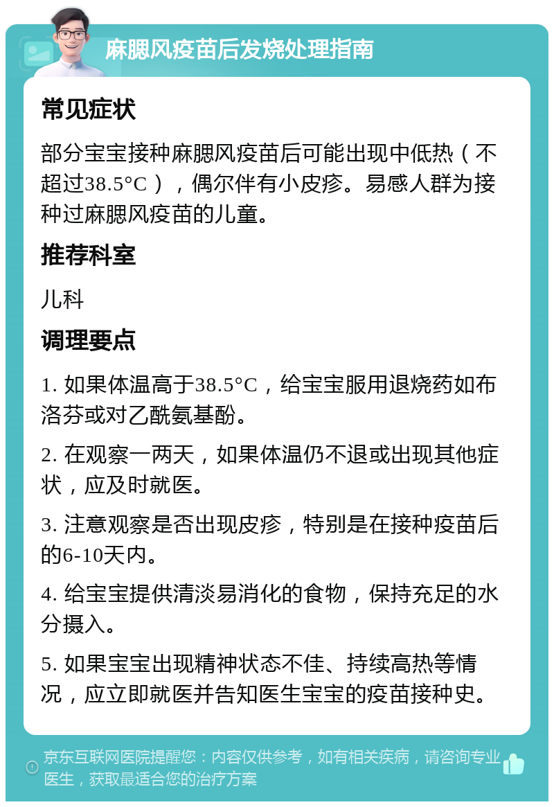 麻腮风疫苗后发烧处理指南 常见症状 部分宝宝接种麻腮风疫苗后可能出现中低热（不超过38.5°C），偶尔伴有小皮疹。易感人群为接种过麻腮风疫苗的儿童。 推荐科室 儿科 调理要点 1. 如果体温高于38.5°C，给宝宝服用退烧药如布洛芬或对乙酰氨基酚。 2. 在观察一两天，如果体温仍不退或出现其他症状，应及时就医。 3. 注意观察是否出现皮疹，特别是在接种疫苗后的6-10天内。 4. 给宝宝提供清淡易消化的食物，保持充足的水分摄入。 5. 如果宝宝出现精神状态不佳、持续高热等情况，应立即就医并告知医生宝宝的疫苗接种史。