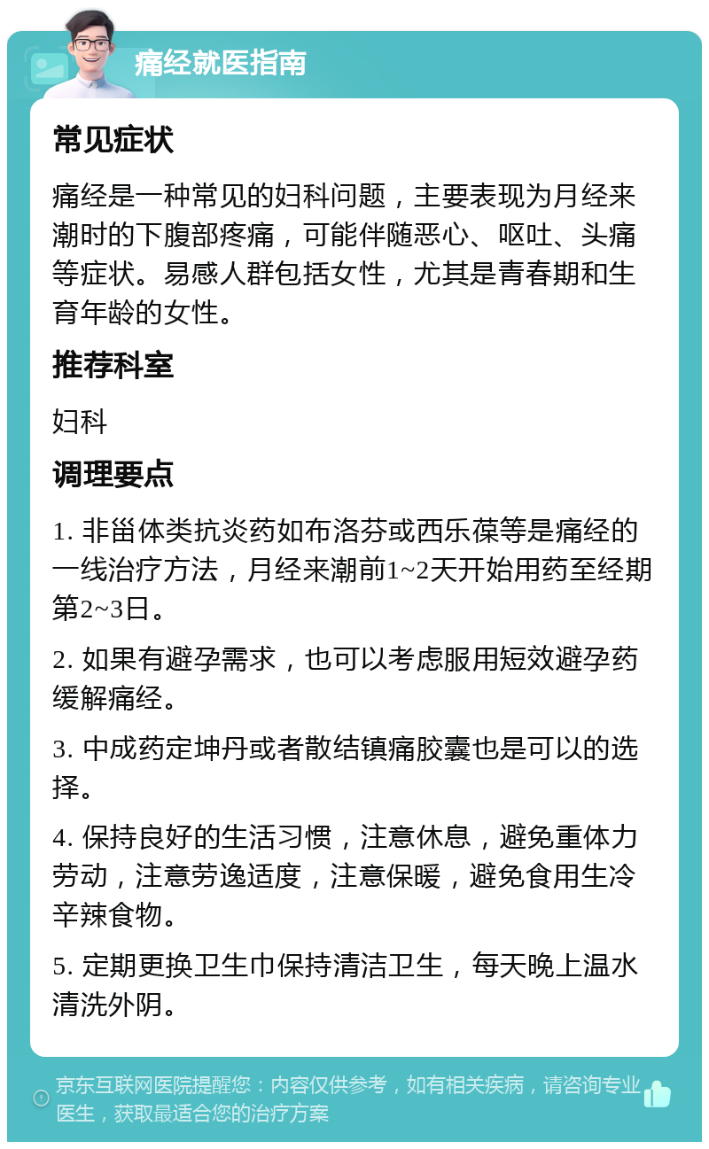 痛经就医指南 常见症状 痛经是一种常见的妇科问题，主要表现为月经来潮时的下腹部疼痛，可能伴随恶心、呕吐、头痛等症状。易感人群包括女性，尤其是青春期和生育年龄的女性。 推荐科室 妇科 调理要点 1. 非甾体类抗炎药如布洛芬或西乐葆等是痛经的一线治疗方法，月经来潮前1~2天开始用药至经期第2~3日。 2. 如果有避孕需求，也可以考虑服用短效避孕药缓解痛经。 3. 中成药定坤丹或者散结镇痛胶囊也是可以的选择。 4. 保持良好的生活习惯，注意休息，避免重体力劳动，注意劳逸适度，注意保暖，避免食用生冷辛辣食物。 5. 定期更换卫生巾保持清洁卫生，每天晚上温水清洗外阴。