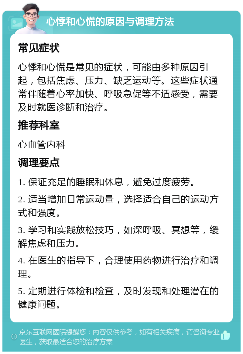 心悸和心慌的原因与调理方法 常见症状 心悸和心慌是常见的症状，可能由多种原因引起，包括焦虑、压力、缺乏运动等。这些症状通常伴随着心率加快、呼吸急促等不适感受，需要及时就医诊断和治疗。 推荐科室 心血管内科 调理要点 1. 保证充足的睡眠和休息，避免过度疲劳。 2. 适当增加日常运动量，选择适合自己的运动方式和强度。 3. 学习和实践放松技巧，如深呼吸、冥想等，缓解焦虑和压力。 4. 在医生的指导下，合理使用药物进行治疗和调理。 5. 定期进行体检和检查，及时发现和处理潜在的健康问题。