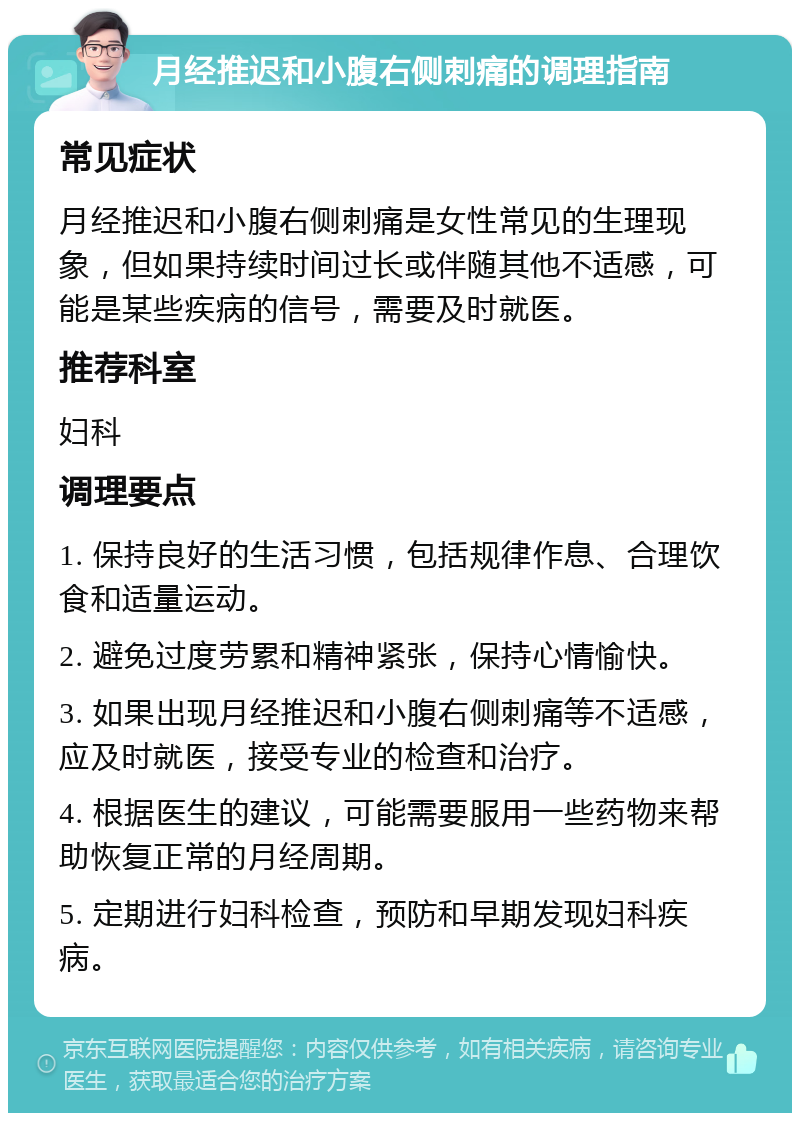 月经推迟和小腹右侧刺痛的调理指南 常见症状 月经推迟和小腹右侧刺痛是女性常见的生理现象，但如果持续时间过长或伴随其他不适感，可能是某些疾病的信号，需要及时就医。 推荐科室 妇科 调理要点 1. 保持良好的生活习惯，包括规律作息、合理饮食和适量运动。 2. 避免过度劳累和精神紧张，保持心情愉快。 3. 如果出现月经推迟和小腹右侧刺痛等不适感，应及时就医，接受专业的检查和治疗。 4. 根据医生的建议，可能需要服用一些药物来帮助恢复正常的月经周期。 5. 定期进行妇科检查，预防和早期发现妇科疾病。