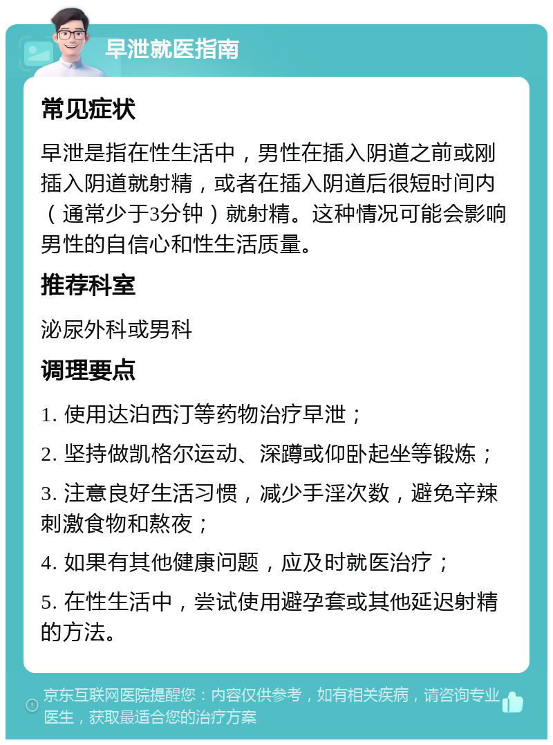 早泄就医指南 常见症状 早泄是指在性生活中，男性在插入阴道之前或刚插入阴道就射精，或者在插入阴道后很短时间内（通常少于3分钟）就射精。这种情况可能会影响男性的自信心和性生活质量。 推荐科室 泌尿外科或男科 调理要点 1. 使用达泊西汀等药物治疗早泄； 2. 坚持做凯格尔运动、深蹲或仰卧起坐等锻炼； 3. 注意良好生活习惯，减少手淫次数，避免辛辣刺激食物和熬夜； 4. 如果有其他健康问题，应及时就医治疗； 5. 在性生活中，尝试使用避孕套或其他延迟射精的方法。