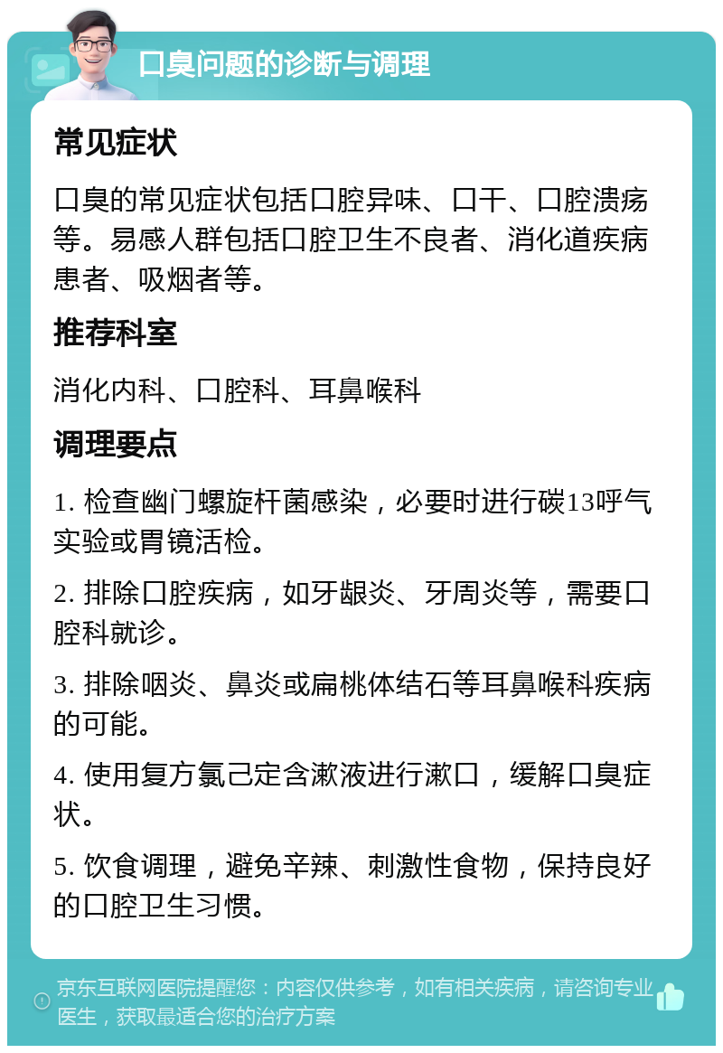 口臭问题的诊断与调理 常见症状 口臭的常见症状包括口腔异味、口干、口腔溃疡等。易感人群包括口腔卫生不良者、消化道疾病患者、吸烟者等。 推荐科室 消化内科、口腔科、耳鼻喉科 调理要点 1. 检查幽门螺旋杆菌感染，必要时进行碳13呼气实验或胃镜活检。 2. 排除口腔疾病，如牙龈炎、牙周炎等，需要口腔科就诊。 3. 排除咽炎、鼻炎或扁桃体结石等耳鼻喉科疾病的可能。 4. 使用复方氯己定含漱液进行漱口，缓解口臭症状。 5. 饮食调理，避免辛辣、刺激性食物，保持良好的口腔卫生习惯。