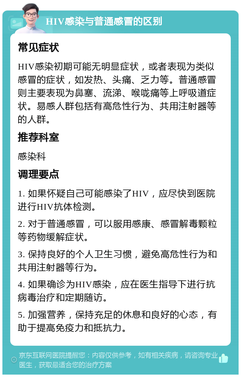 HIV感染与普通感冒的区别 常见症状 HIV感染初期可能无明显症状，或者表现为类似感冒的症状，如发热、头痛、乏力等。普通感冒则主要表现为鼻塞、流涕、喉咙痛等上呼吸道症状。易感人群包括有高危性行为、共用注射器等的人群。 推荐科室 感染科 调理要点 1. 如果怀疑自己可能感染了HIV，应尽快到医院进行HIV抗体检测。 2. 对于普通感冒，可以服用感康、感冒解毒颗粒等药物缓解症状。 3. 保持良好的个人卫生习惯，避免高危性行为和共用注射器等行为。 4. 如果确诊为HIV感染，应在医生指导下进行抗病毒治疗和定期随访。 5. 加强营养，保持充足的休息和良好的心态，有助于提高免疫力和抵抗力。