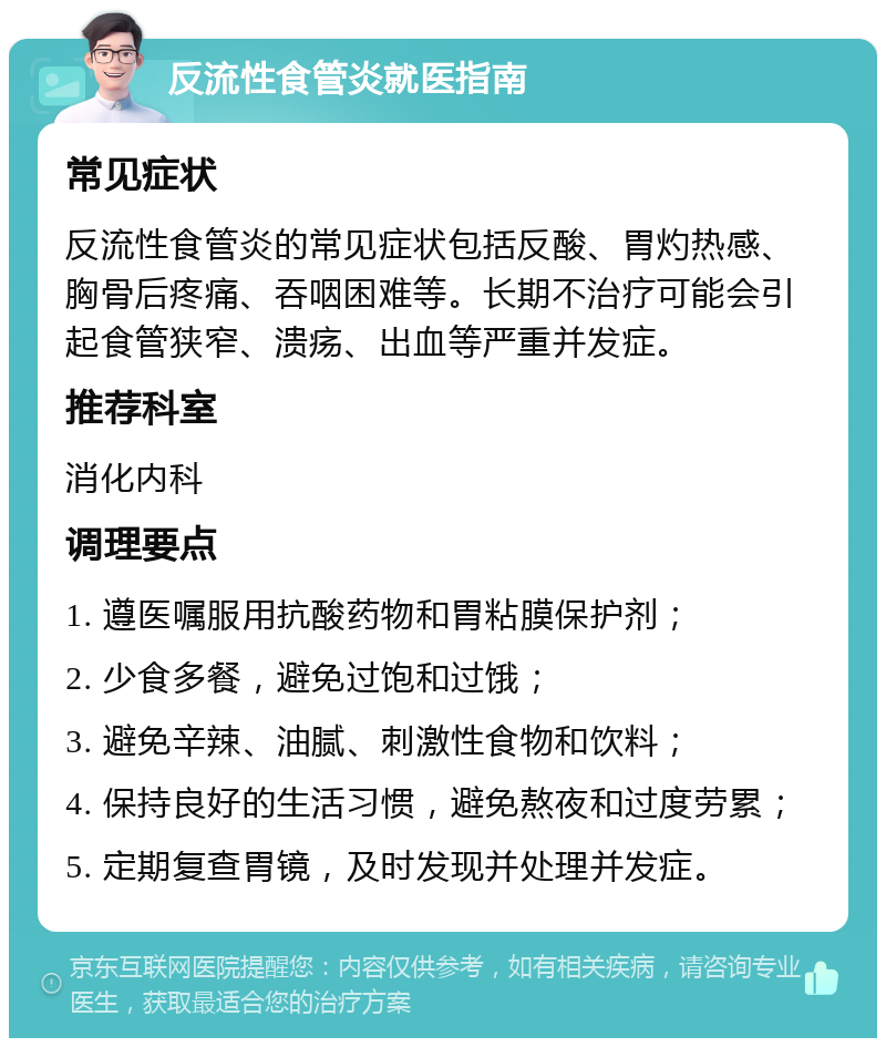 反流性食管炎就医指南 常见症状 反流性食管炎的常见症状包括反酸、胃灼热感、胸骨后疼痛、吞咽困难等。长期不治疗可能会引起食管狭窄、溃疡、出血等严重并发症。 推荐科室 消化内科 调理要点 1. 遵医嘱服用抗酸药物和胃粘膜保护剂； 2. 少食多餐，避免过饱和过饿； 3. 避免辛辣、油腻、刺激性食物和饮料； 4. 保持良好的生活习惯，避免熬夜和过度劳累； 5. 定期复查胃镜，及时发现并处理并发症。