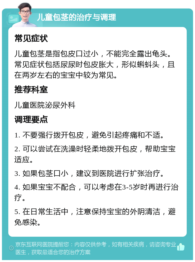 儿童包茎的治疗与调理 常见症状 儿童包茎是指包皮口过小，不能完全露出龟头。常见症状包括尿尿时包皮胀大，形似蝌蚪头，且在两岁左右的宝宝中较为常见。 推荐科室 儿童医院泌尿外科 调理要点 1. 不要强行拨开包皮，避免引起疼痛和不适。 2. 可以尝试在洗澡时轻柔地拨开包皮，帮助宝宝适应。 3. 如果包茎口小，建议到医院进行扩张治疗。 4. 如果宝宝不配合，可以考虑在3-5岁时再进行治疗。 5. 在日常生活中，注意保持宝宝的外阴清洁，避免感染。