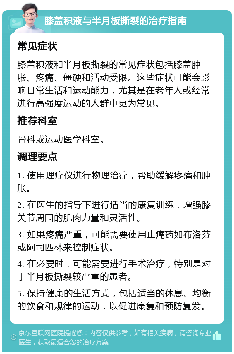 膝盖积液与半月板撕裂的治疗指南 常见症状 膝盖积液和半月板撕裂的常见症状包括膝盖肿胀、疼痛、僵硬和活动受限。这些症状可能会影响日常生活和运动能力，尤其是在老年人或经常进行高强度运动的人群中更为常见。 推荐科室 骨科或运动医学科室。 调理要点 1. 使用理疗仪进行物理治疗，帮助缓解疼痛和肿胀。 2. 在医生的指导下进行适当的康复训练，增强膝关节周围的肌肉力量和灵活性。 3. 如果疼痛严重，可能需要使用止痛药如布洛芬或阿司匹林来控制症状。 4. 在必要时，可能需要进行手术治疗，特别是对于半月板撕裂较严重的患者。 5. 保持健康的生活方式，包括适当的休息、均衡的饮食和规律的运动，以促进康复和预防复发。