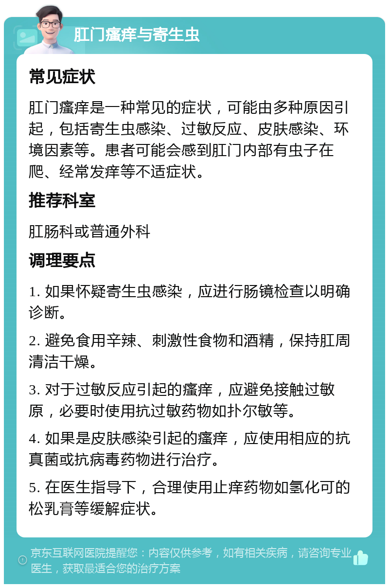 肛门瘙痒与寄生虫 常见症状 肛门瘙痒是一种常见的症状，可能由多种原因引起，包括寄生虫感染、过敏反应、皮肤感染、环境因素等。患者可能会感到肛门内部有虫子在爬、经常发痒等不适症状。 推荐科室 肛肠科或普通外科 调理要点 1. 如果怀疑寄生虫感染，应进行肠镜检查以明确诊断。 2. 避免食用辛辣、刺激性食物和酒精，保持肛周清洁干燥。 3. 对于过敏反应引起的瘙痒，应避免接触过敏原，必要时使用抗过敏药物如扑尔敏等。 4. 如果是皮肤感染引起的瘙痒，应使用相应的抗真菌或抗病毒药物进行治疗。 5. 在医生指导下，合理使用止痒药物如氢化可的松乳膏等缓解症状。