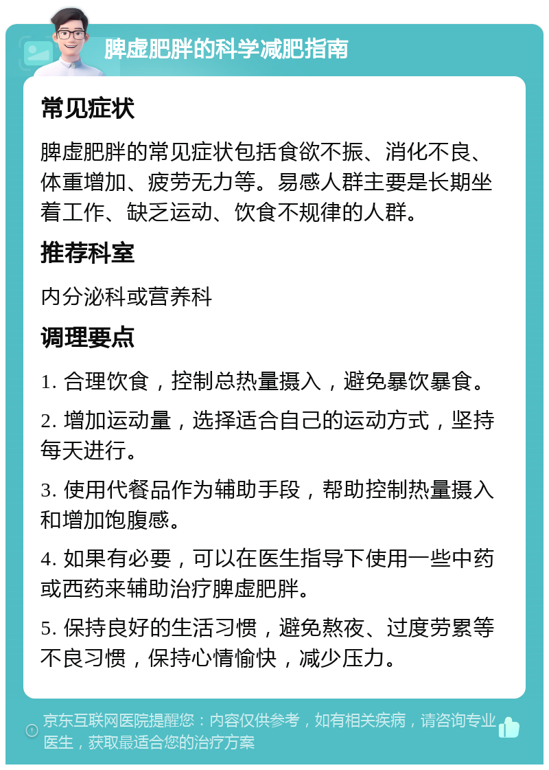 脾虚肥胖的科学减肥指南 常见症状 脾虚肥胖的常见症状包括食欲不振、消化不良、体重增加、疲劳无力等。易感人群主要是长期坐着工作、缺乏运动、饮食不规律的人群。 推荐科室 内分泌科或营养科 调理要点 1. 合理饮食，控制总热量摄入，避免暴饮暴食。 2. 增加运动量，选择适合自己的运动方式，坚持每天进行。 3. 使用代餐品作为辅助手段，帮助控制热量摄入和增加饱腹感。 4. 如果有必要，可以在医生指导下使用一些中药或西药来辅助治疗脾虚肥胖。 5. 保持良好的生活习惯，避免熬夜、过度劳累等不良习惯，保持心情愉快，减少压力。