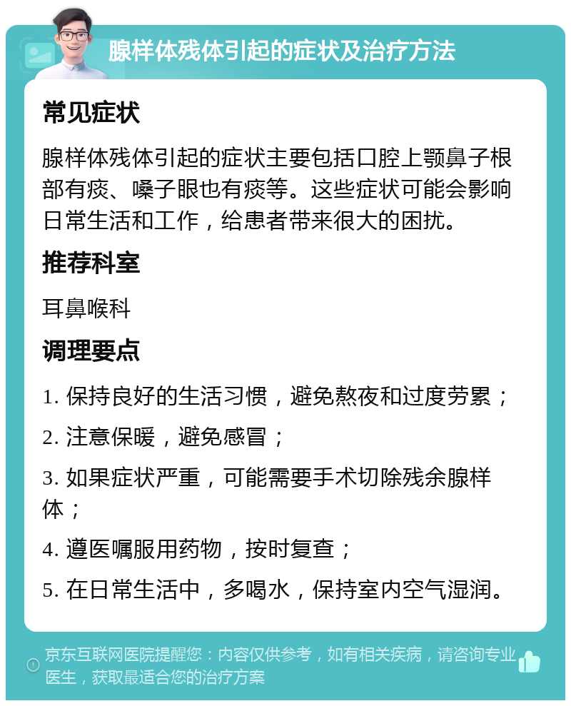 腺样体残体引起的症状及治疗方法 常见症状 腺样体残体引起的症状主要包括口腔上颚鼻子根部有痰、嗓子眼也有痰等。这些症状可能会影响日常生活和工作，给患者带来很大的困扰。 推荐科室 耳鼻喉科 调理要点 1. 保持良好的生活习惯，避免熬夜和过度劳累； 2. 注意保暖，避免感冒； 3. 如果症状严重，可能需要手术切除残余腺样体； 4. 遵医嘱服用药物，按时复查； 5. 在日常生活中，多喝水，保持室内空气湿润。