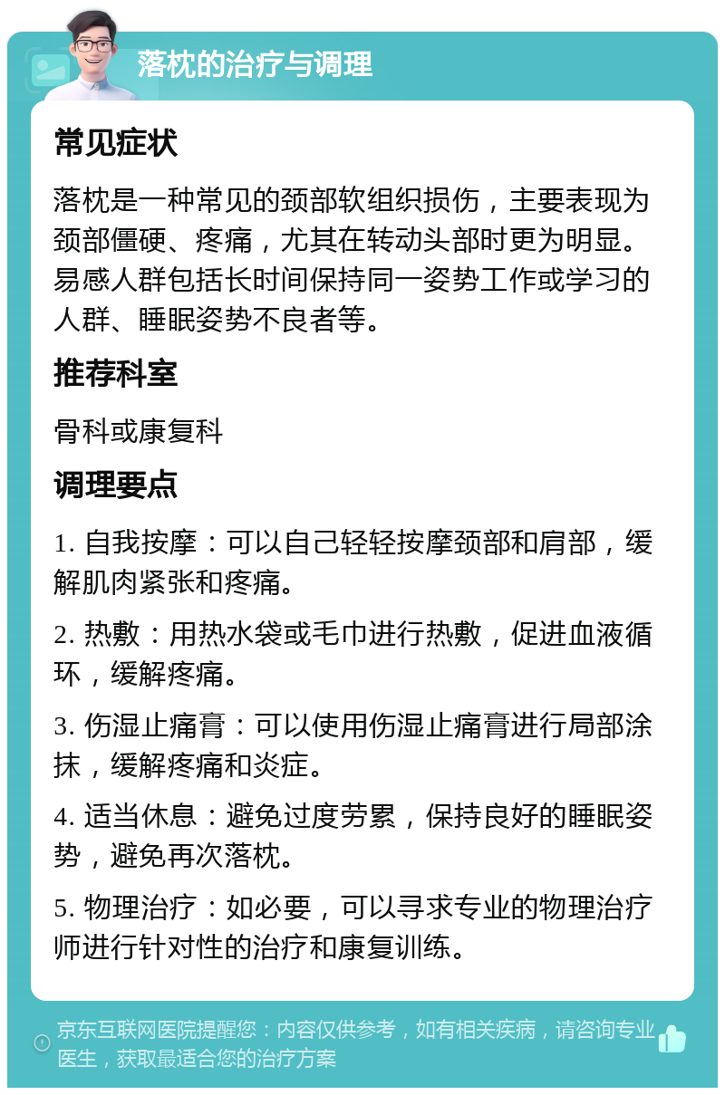 落枕的治疗与调理 常见症状 落枕是一种常见的颈部软组织损伤，主要表现为颈部僵硬、疼痛，尤其在转动头部时更为明显。易感人群包括长时间保持同一姿势工作或学习的人群、睡眠姿势不良者等。 推荐科室 骨科或康复科 调理要点 1. 自我按摩：可以自己轻轻按摩颈部和肩部，缓解肌肉紧张和疼痛。 2. 热敷：用热水袋或毛巾进行热敷，促进血液循环，缓解疼痛。 3. 伤湿止痛膏：可以使用伤湿止痛膏进行局部涂抹，缓解疼痛和炎症。 4. 适当休息：避免过度劳累，保持良好的睡眠姿势，避免再次落枕。 5. 物理治疗：如必要，可以寻求专业的物理治疗师进行针对性的治疗和康复训练。