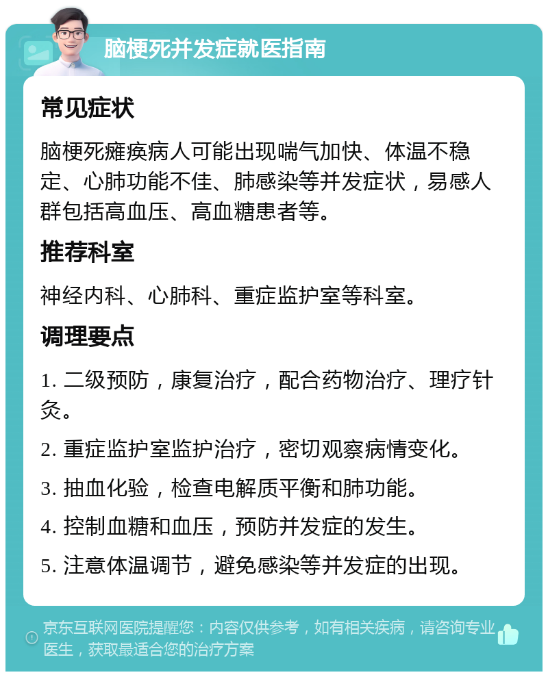 脑梗死并发症就医指南 常见症状 脑梗死瘫痪病人可能出现喘气加快、体温不稳定、心肺功能不佳、肺感染等并发症状，易感人群包括高血压、高血糖患者等。 推荐科室 神经内科、心肺科、重症监护室等科室。 调理要点 1. 二级预防，康复治疗，配合药物治疗、理疗针灸。 2. 重症监护室监护治疗，密切观察病情变化。 3. 抽血化验，检查电解质平衡和肺功能。 4. 控制血糖和血压，预防并发症的发生。 5. 注意体温调节，避免感染等并发症的出现。