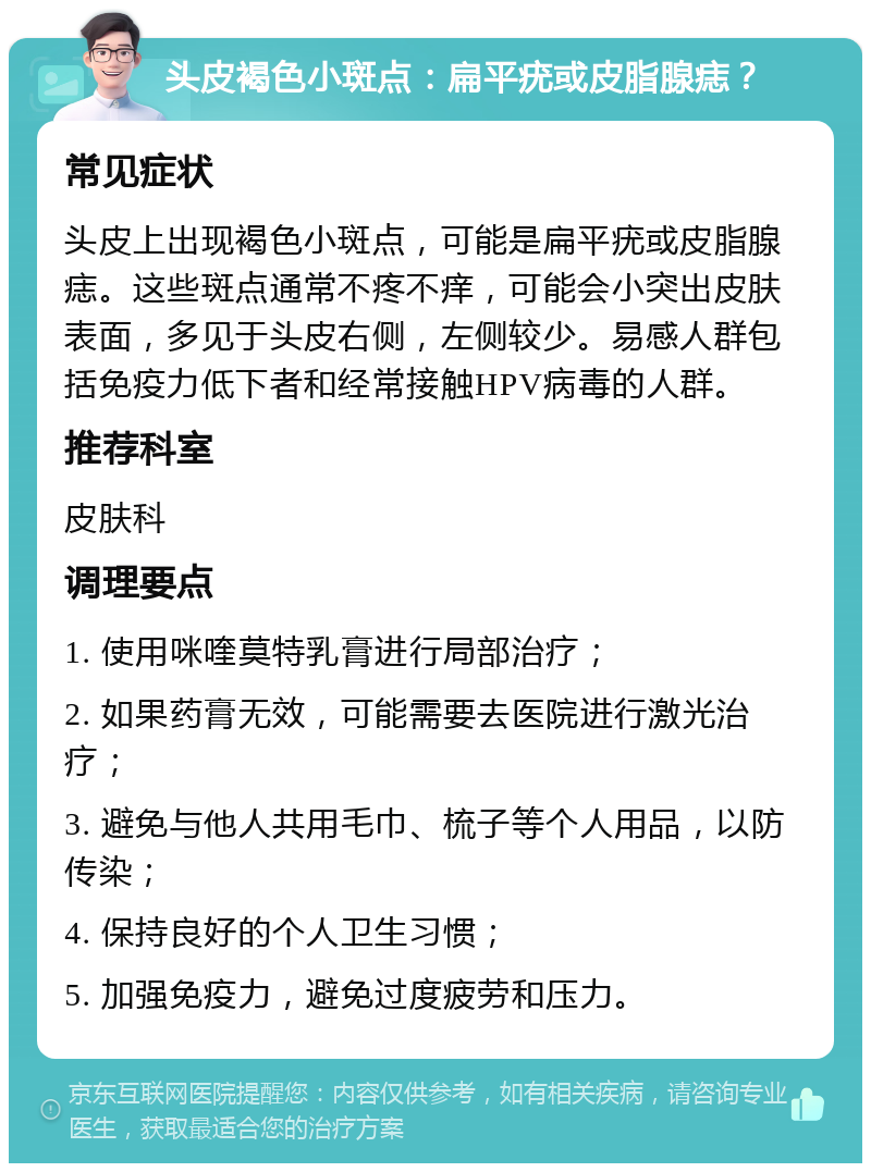 头皮褐色小斑点：扁平疣或皮脂腺痣？ 常见症状 头皮上出现褐色小斑点，可能是扁平疣或皮脂腺痣。这些斑点通常不疼不痒，可能会小突出皮肤表面，多见于头皮右侧，左侧较少。易感人群包括免疫力低下者和经常接触HPV病毒的人群。 推荐科室 皮肤科 调理要点 1. 使用咪喹莫特乳膏进行局部治疗； 2. 如果药膏无效，可能需要去医院进行激光治疗； 3. 避免与他人共用毛巾、梳子等个人用品，以防传染； 4. 保持良好的个人卫生习惯； 5. 加强免疫力，避免过度疲劳和压力。