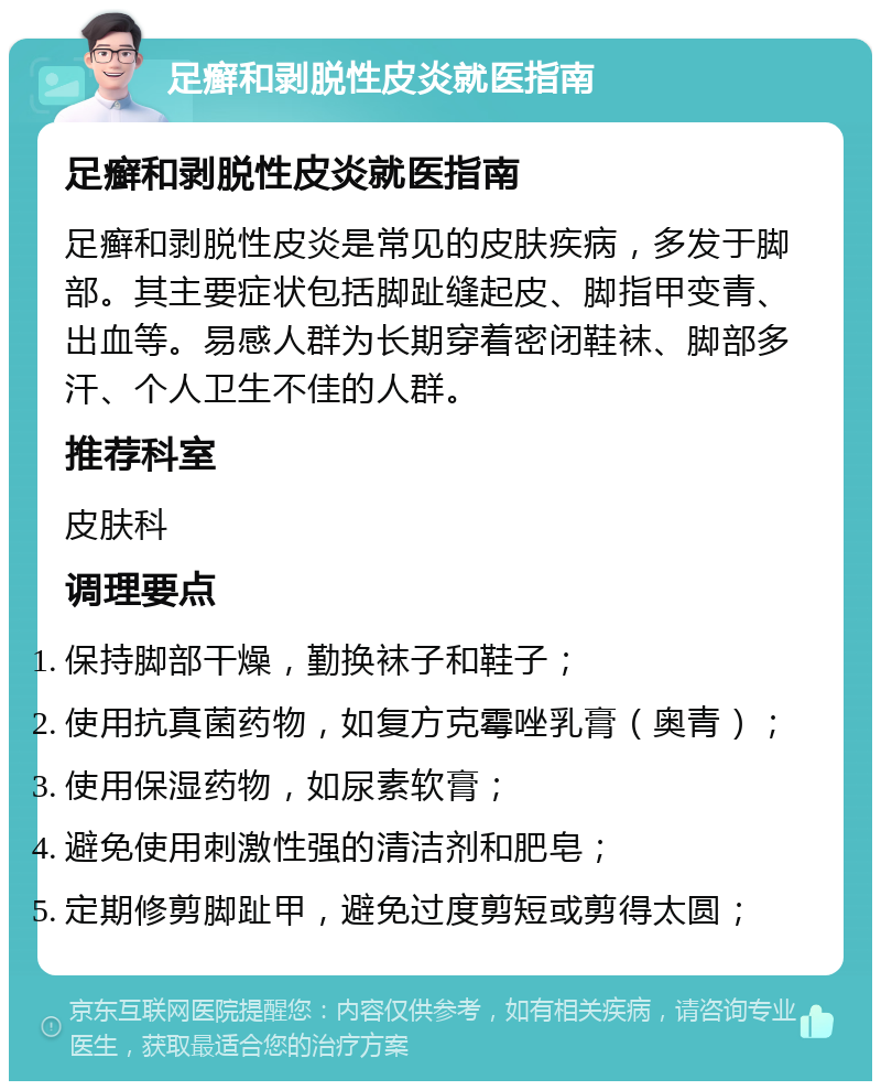 足癣和剥脱性皮炎就医指南 足癣和剥脱性皮炎就医指南 足癣和剥脱性皮炎是常见的皮肤疾病，多发于脚部。其主要症状包括脚趾缝起皮、脚指甲变青、出血等。易感人群为长期穿着密闭鞋袜、脚部多汗、个人卫生不佳的人群。 推荐科室 皮肤科 调理要点 保持脚部干燥，勤换袜子和鞋子； 使用抗真菌药物，如复方克霉唑乳膏（奥青）； 使用保湿药物，如尿素软膏； 避免使用刺激性强的清洁剂和肥皂； 定期修剪脚趾甲，避免过度剪短或剪得太圆；