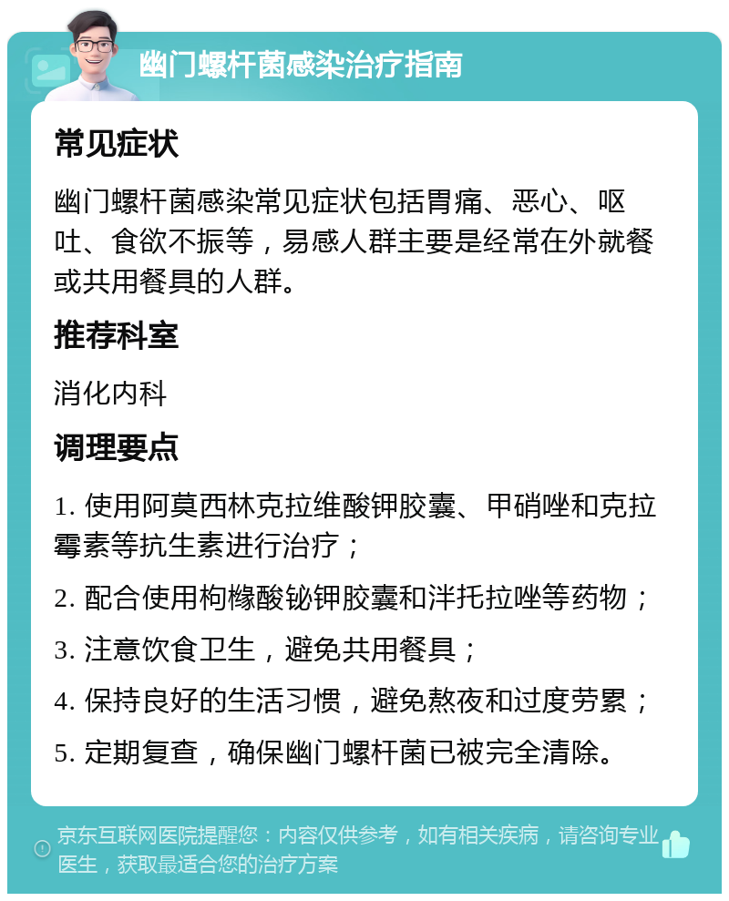 幽门螺杆菌感染治疗指南 常见症状 幽门螺杆菌感染常见症状包括胃痛、恶心、呕吐、食欲不振等，易感人群主要是经常在外就餐或共用餐具的人群。 推荐科室 消化内科 调理要点 1. 使用阿莫西林克拉维酸钾胶囊、甲硝唑和克拉霉素等抗生素进行治疗； 2. 配合使用枸橼酸铋钾胶囊和泮托拉唑等药物； 3. 注意饮食卫生，避免共用餐具； 4. 保持良好的生活习惯，避免熬夜和过度劳累； 5. 定期复查，确保幽门螺杆菌已被完全清除。