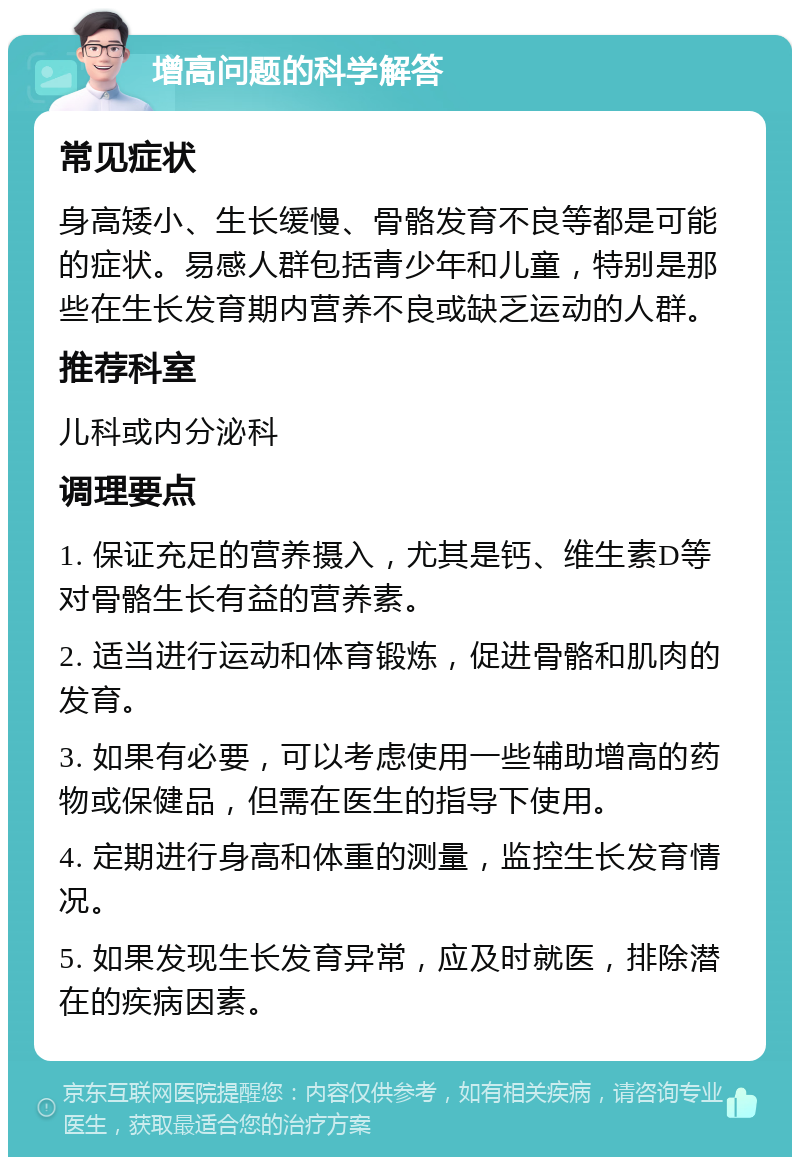 增高问题的科学解答 常见症状 身高矮小、生长缓慢、骨骼发育不良等都是可能的症状。易感人群包括青少年和儿童，特别是那些在生长发育期内营养不良或缺乏运动的人群。 推荐科室 儿科或内分泌科 调理要点 1. 保证充足的营养摄入，尤其是钙、维生素D等对骨骼生长有益的营养素。 2. 适当进行运动和体育锻炼，促进骨骼和肌肉的发育。 3. 如果有必要，可以考虑使用一些辅助增高的药物或保健品，但需在医生的指导下使用。 4. 定期进行身高和体重的测量，监控生长发育情况。 5. 如果发现生长发育异常，应及时就医，排除潜在的疾病因素。