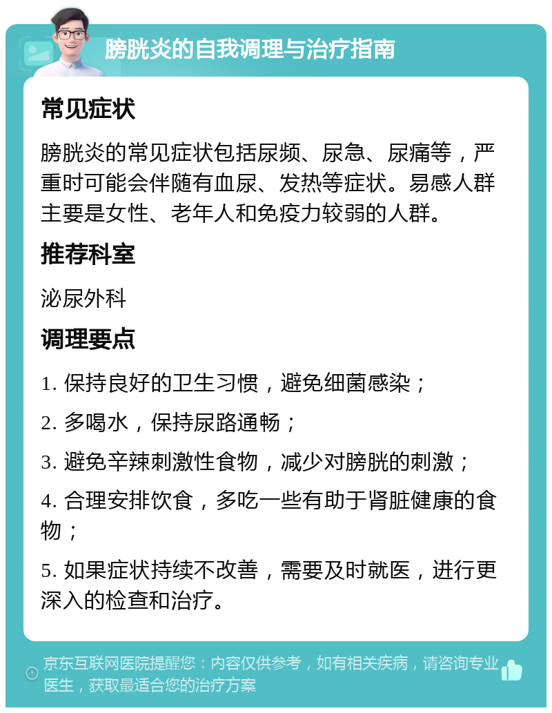 膀胱炎的自我调理与治疗指南 常见症状 膀胱炎的常见症状包括尿频、尿急、尿痛等，严重时可能会伴随有血尿、发热等症状。易感人群主要是女性、老年人和免疫力较弱的人群。 推荐科室 泌尿外科 调理要点 1. 保持良好的卫生习惯，避免细菌感染； 2. 多喝水，保持尿路通畅； 3. 避免辛辣刺激性食物，减少对膀胱的刺激； 4. 合理安排饮食，多吃一些有助于肾脏健康的食物； 5. 如果症状持续不改善，需要及时就医，进行更深入的检查和治疗。