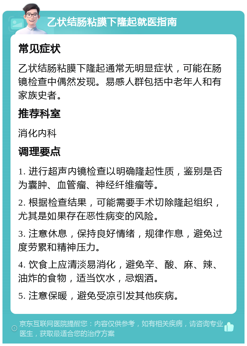 乙状结肠粘膜下隆起就医指南 常见症状 乙状结肠粘膜下隆起通常无明显症状，可能在肠镜检查中偶然发现。易感人群包括中老年人和有家族史者。 推荐科室 消化内科 调理要点 1. 进行超声内镜检查以明确隆起性质，鉴别是否为囊肿、血管瘤、神经纤维瘤等。 2. 根据检查结果，可能需要手术切除隆起组织，尤其是如果存在恶性病变的风险。 3. 注意休息，保持良好情绪，规律作息，避免过度劳累和精神压力。 4. 饮食上应清淡易消化，避免辛、酸、麻、辣、油炸的食物，适当饮水，忌烟酒。 5. 注意保暖，避免受凉引发其他疾病。