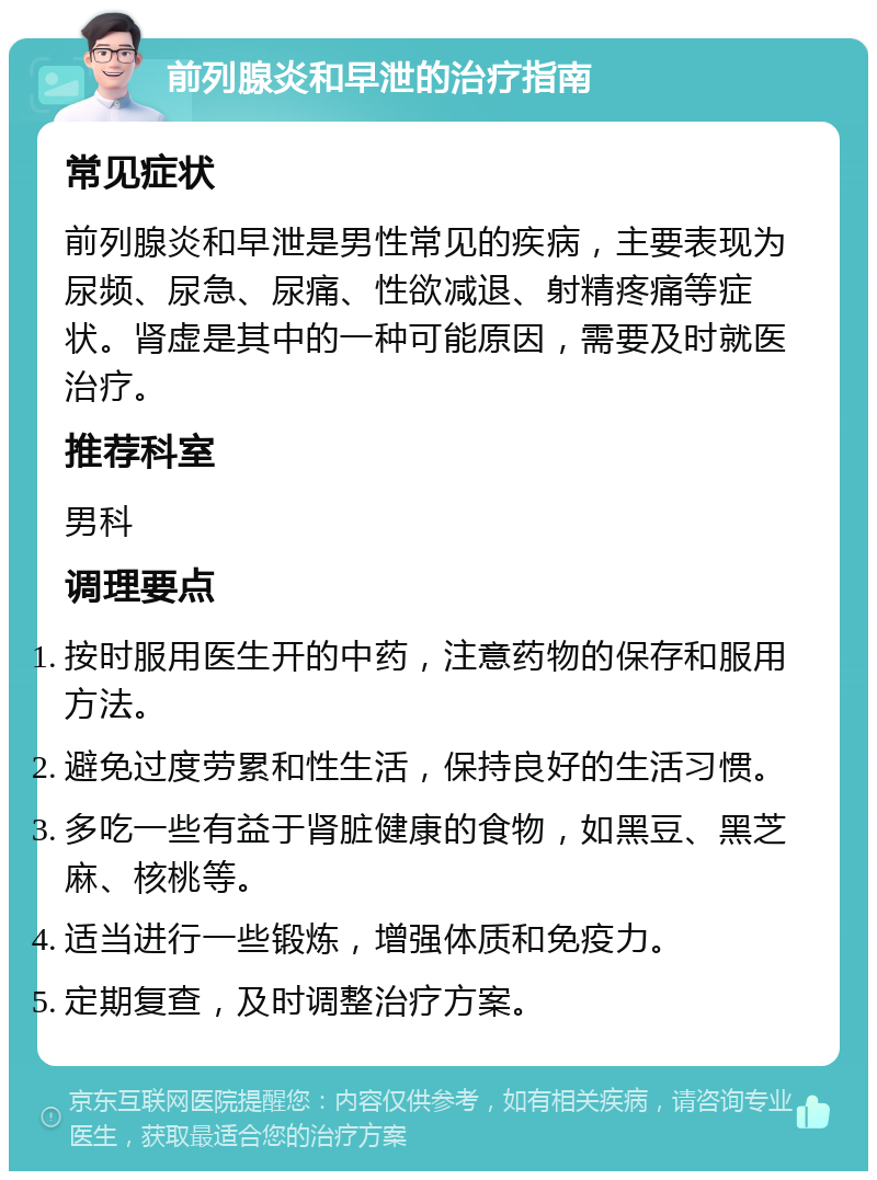 前列腺炎和早泄的治疗指南 常见症状 前列腺炎和早泄是男性常见的疾病，主要表现为尿频、尿急、尿痛、性欲减退、射精疼痛等症状。肾虚是其中的一种可能原因，需要及时就医治疗。 推荐科室 男科 调理要点 按时服用医生开的中药，注意药物的保存和服用方法。 避免过度劳累和性生活，保持良好的生活习惯。 多吃一些有益于肾脏健康的食物，如黑豆、黑芝麻、核桃等。 适当进行一些锻炼，增强体质和免疫力。 定期复查，及时调整治疗方案。