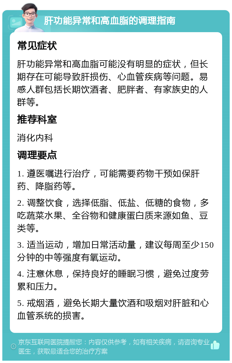 肝功能异常和高血脂的调理指南 常见症状 肝功能异常和高血脂可能没有明显的症状，但长期存在可能导致肝损伤、心血管疾病等问题。易感人群包括长期饮酒者、肥胖者、有家族史的人群等。 推荐科室 消化内科 调理要点 1. 遵医嘱进行治疗，可能需要药物干预如保肝药、降脂药等。 2. 调整饮食，选择低脂、低盐、低糖的食物，多吃蔬菜水果、全谷物和健康蛋白质来源如鱼、豆类等。 3. 适当运动，增加日常活动量，建议每周至少150分钟的中等强度有氧运动。 4. 注意休息，保持良好的睡眠习惯，避免过度劳累和压力。 5. 戒烟酒，避免长期大量饮酒和吸烟对肝脏和心血管系统的损害。