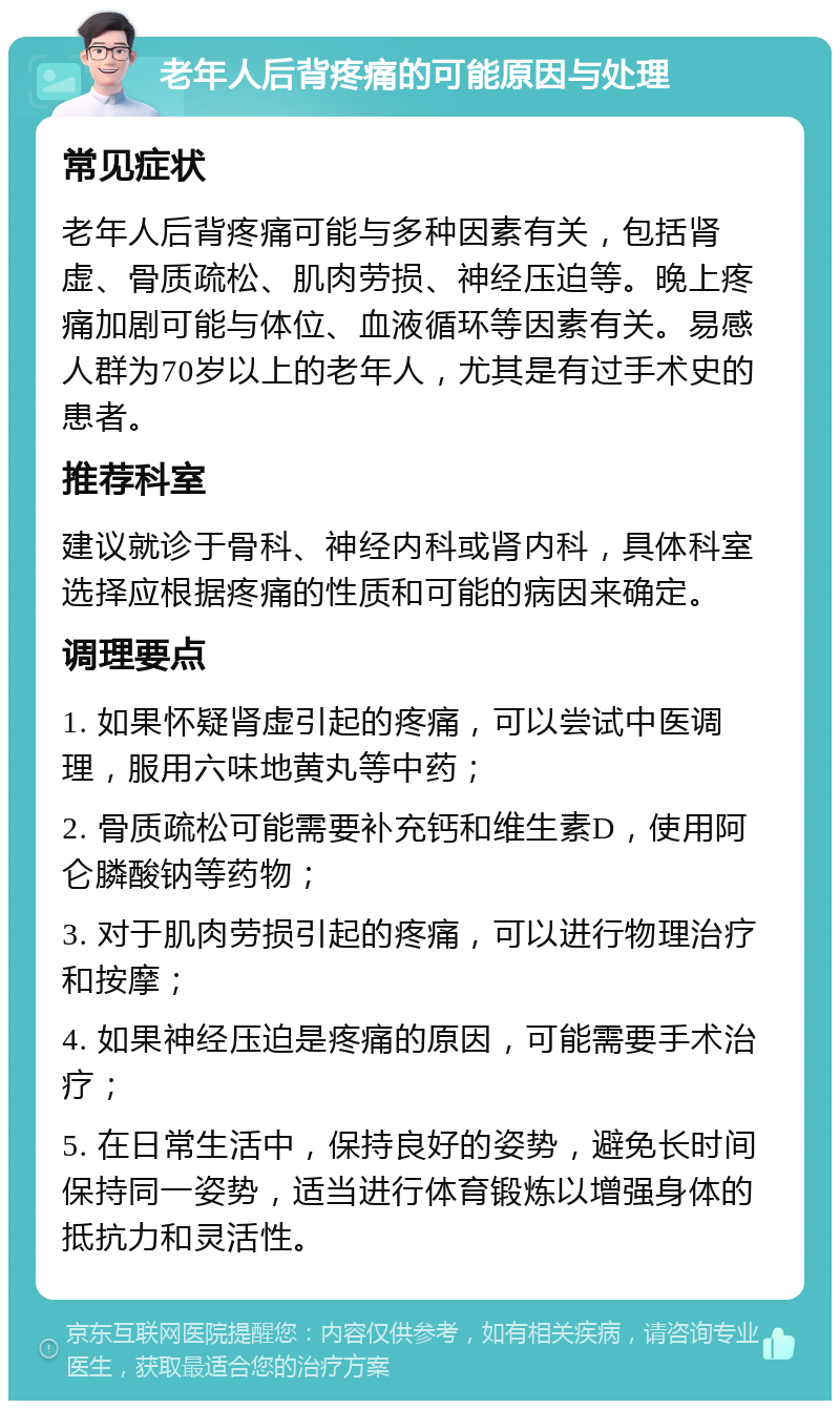 老年人后背疼痛的可能原因与处理 常见症状 老年人后背疼痛可能与多种因素有关，包括肾虚、骨质疏松、肌肉劳损、神经压迫等。晚上疼痛加剧可能与体位、血液循环等因素有关。易感人群为70岁以上的老年人，尤其是有过手术史的患者。 推荐科室 建议就诊于骨科、神经内科或肾内科，具体科室选择应根据疼痛的性质和可能的病因来确定。 调理要点 1. 如果怀疑肾虚引起的疼痛，可以尝试中医调理，服用六味地黄丸等中药； 2. 骨质疏松可能需要补充钙和维生素D，使用阿仑膦酸钠等药物； 3. 对于肌肉劳损引起的疼痛，可以进行物理治疗和按摩； 4. 如果神经压迫是疼痛的原因，可能需要手术治疗； 5. 在日常生活中，保持良好的姿势，避免长时间保持同一姿势，适当进行体育锻炼以增强身体的抵抗力和灵活性。