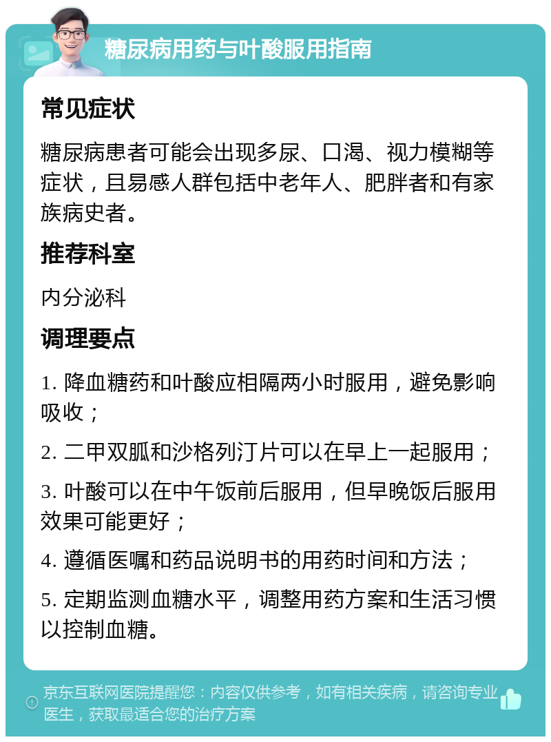 糖尿病用药与叶酸服用指南 常见症状 糖尿病患者可能会出现多尿、口渴、视力模糊等症状，且易感人群包括中老年人、肥胖者和有家族病史者。 推荐科室 内分泌科 调理要点 1. 降血糖药和叶酸应相隔两小时服用，避免影响吸收； 2. 二甲双胍和沙格列汀片可以在早上一起服用； 3. 叶酸可以在中午饭前后服用，但早晚饭后服用效果可能更好； 4. 遵循医嘱和药品说明书的用药时间和方法； 5. 定期监测血糖水平，调整用药方案和生活习惯以控制血糖。