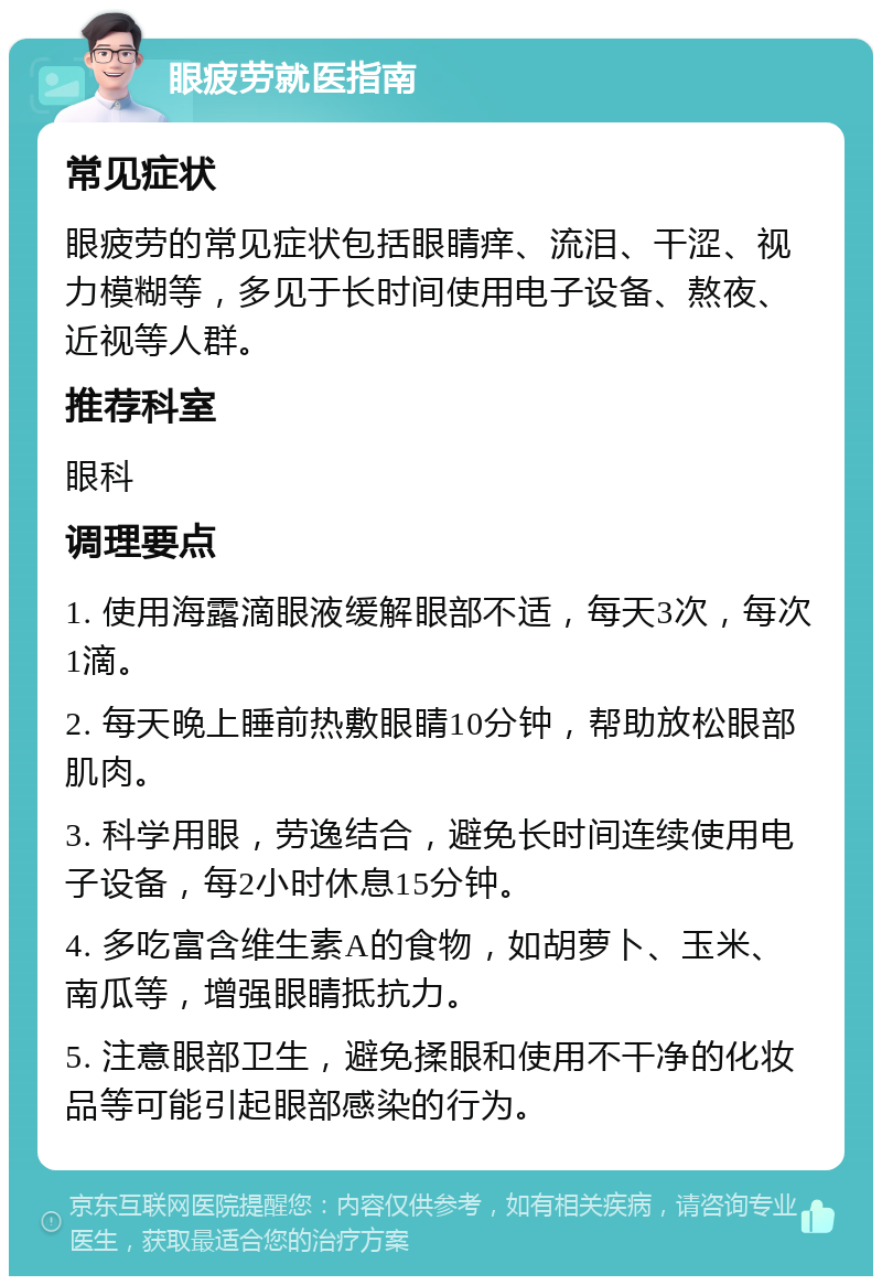 眼疲劳就医指南 常见症状 眼疲劳的常见症状包括眼睛痒、流泪、干涩、视力模糊等，多见于长时间使用电子设备、熬夜、近视等人群。 推荐科室 眼科 调理要点 1. 使用海露滴眼液缓解眼部不适，每天3次，每次1滴。 2. 每天晚上睡前热敷眼睛10分钟，帮助放松眼部肌肉。 3. 科学用眼，劳逸结合，避免长时间连续使用电子设备，每2小时休息15分钟。 4. 多吃富含维生素A的食物，如胡萝卜、玉米、南瓜等，增强眼睛抵抗力。 5. 注意眼部卫生，避免揉眼和使用不干净的化妆品等可能引起眼部感染的行为。