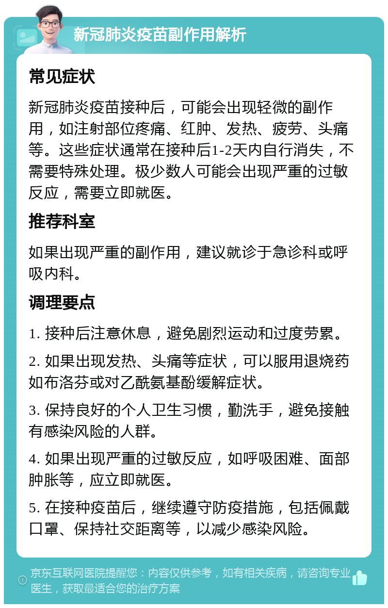 新冠肺炎疫苗副作用解析 常见症状 新冠肺炎疫苗接种后，可能会出现轻微的副作用，如注射部位疼痛、红肿、发热、疲劳、头痛等。这些症状通常在接种后1-2天内自行消失，不需要特殊处理。极少数人可能会出现严重的过敏反应，需要立即就医。 推荐科室 如果出现严重的副作用，建议就诊于急诊科或呼吸内科。 调理要点 1. 接种后注意休息，避免剧烈运动和过度劳累。 2. 如果出现发热、头痛等症状，可以服用退烧药如布洛芬或对乙酰氨基酚缓解症状。 3. 保持良好的个人卫生习惯，勤洗手，避免接触有感染风险的人群。 4. 如果出现严重的过敏反应，如呼吸困难、面部肿胀等，应立即就医。 5. 在接种疫苗后，继续遵守防疫措施，包括佩戴口罩、保持社交距离等，以减少感染风险。