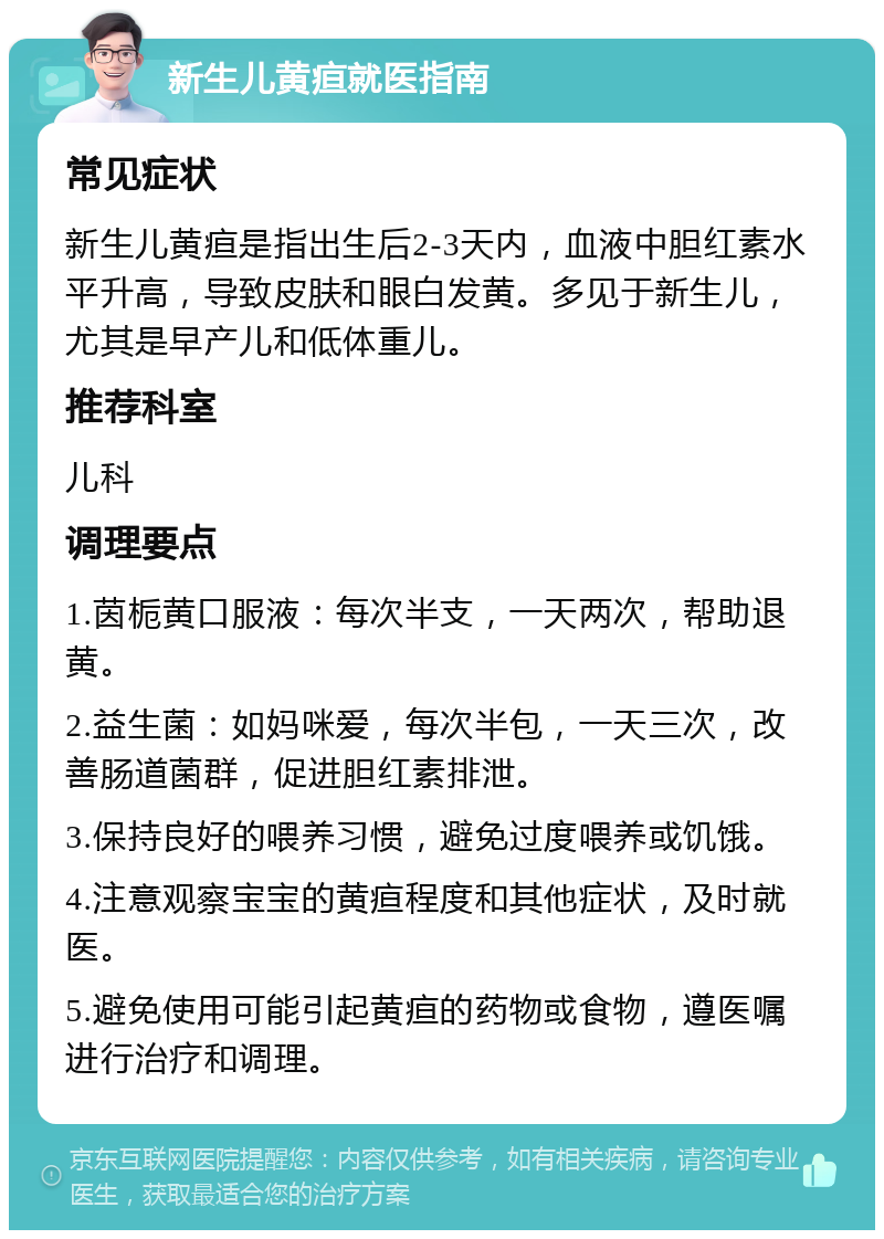 新生儿黄疸就医指南 常见症状 新生儿黄疸是指出生后2-3天内，血液中胆红素水平升高，导致皮肤和眼白发黄。多见于新生儿，尤其是早产儿和低体重儿。 推荐科室 儿科 调理要点 1.茵栀黄口服液：每次半支，一天两次，帮助退黄。 2.益生菌：如妈咪爱，每次半包，一天三次，改善肠道菌群，促进胆红素排泄。 3.保持良好的喂养习惯，避免过度喂养或饥饿。 4.注意观察宝宝的黄疸程度和其他症状，及时就医。 5.避免使用可能引起黄疸的药物或食物，遵医嘱进行治疗和调理。