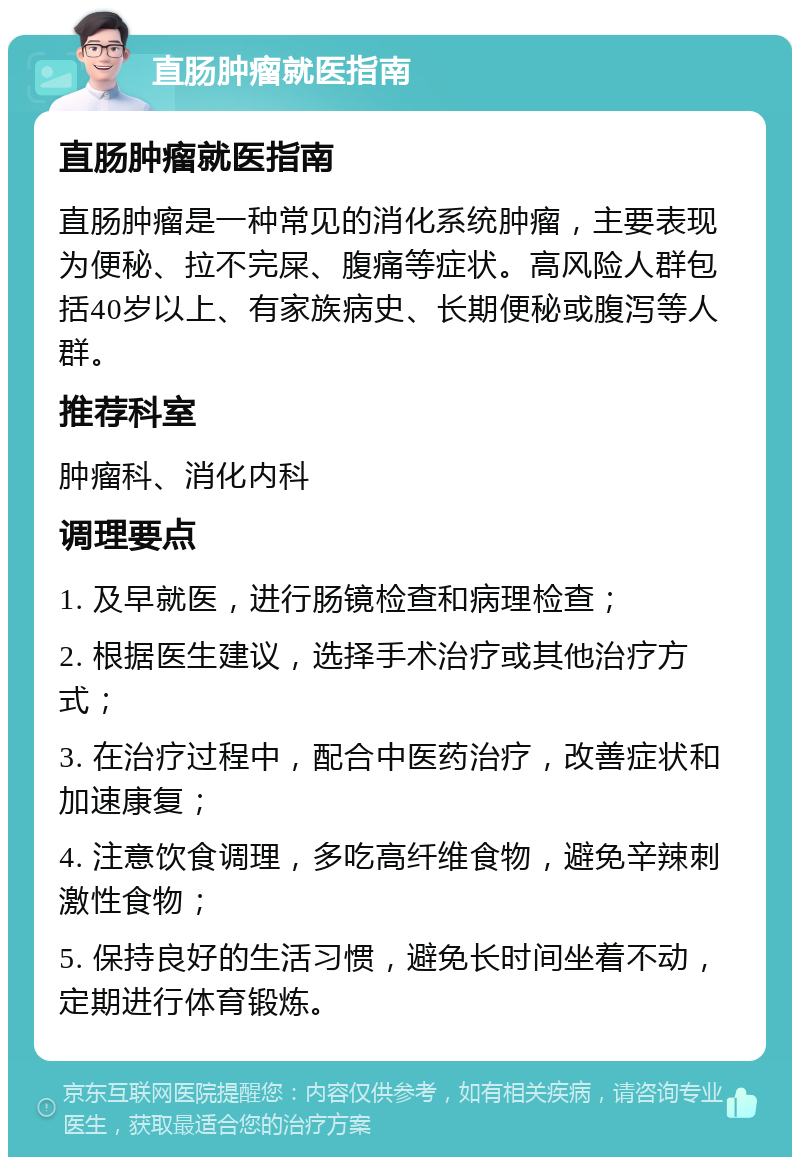 直肠肿瘤就医指南 直肠肿瘤就医指南 直肠肿瘤是一种常见的消化系统肿瘤，主要表现为便秘、拉不完屎、腹痛等症状。高风险人群包括40岁以上、有家族病史、长期便秘或腹泻等人群。 推荐科室 肿瘤科、消化内科 调理要点 1. 及早就医，进行肠镜检查和病理检查； 2. 根据医生建议，选择手术治疗或其他治疗方式； 3. 在治疗过程中，配合中医药治疗，改善症状和加速康复； 4. 注意饮食调理，多吃高纤维食物，避免辛辣刺激性食物； 5. 保持良好的生活习惯，避免长时间坐着不动，定期进行体育锻炼。