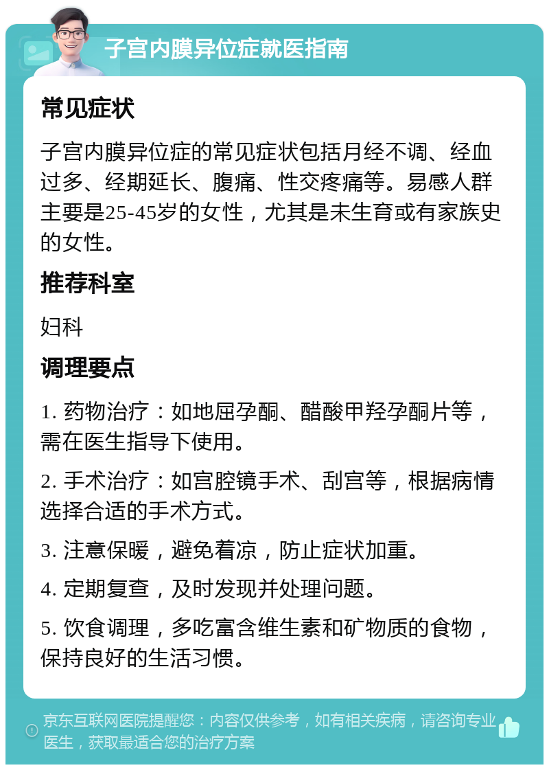 子宫内膜异位症就医指南 常见症状 子宫内膜异位症的常见症状包括月经不调、经血过多、经期延长、腹痛、性交疼痛等。易感人群主要是25-45岁的女性，尤其是未生育或有家族史的女性。 推荐科室 妇科 调理要点 1. 药物治疗：如地屈孕酮、醋酸甲羟孕酮片等，需在医生指导下使用。 2. 手术治疗：如宫腔镜手术、刮宫等，根据病情选择合适的手术方式。 3. 注意保暖，避免着凉，防止症状加重。 4. 定期复查，及时发现并处理问题。 5. 饮食调理，多吃富含维生素和矿物质的食物，保持良好的生活习惯。