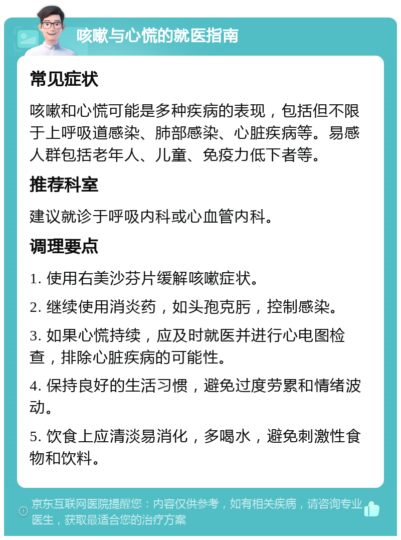 咳嗽与心慌的就医指南 常见症状 咳嗽和心慌可能是多种疾病的表现，包括但不限于上呼吸道感染、肺部感染、心脏疾病等。易感人群包括老年人、儿童、免疫力低下者等。 推荐科室 建议就诊于呼吸内科或心血管内科。 调理要点 1. 使用右美沙芬片缓解咳嗽症状。 2. 继续使用消炎药，如头孢克肟，控制感染。 3. 如果心慌持续，应及时就医并进行心电图检查，排除心脏疾病的可能性。 4. 保持良好的生活习惯，避免过度劳累和情绪波动。 5. 饮食上应清淡易消化，多喝水，避免刺激性食物和饮料。