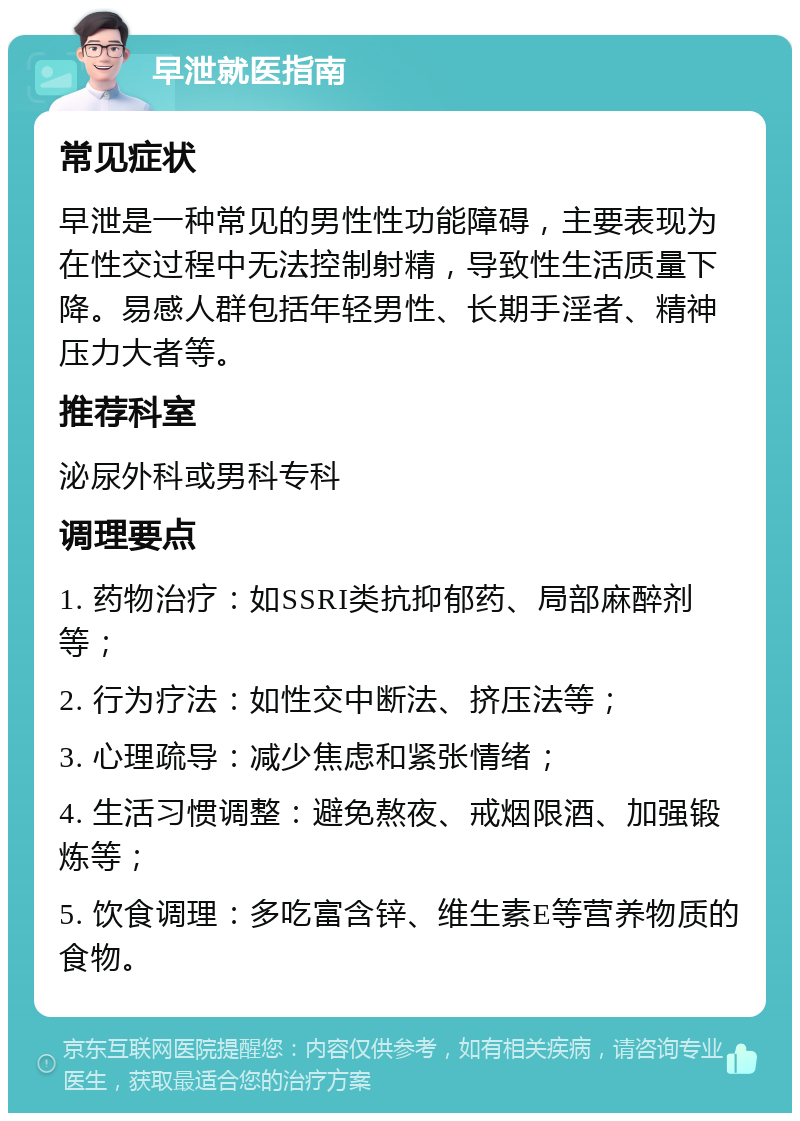 早泄就医指南 常见症状 早泄是一种常见的男性性功能障碍，主要表现为在性交过程中无法控制射精，导致性生活质量下降。易感人群包括年轻男性、长期手淫者、精神压力大者等。 推荐科室 泌尿外科或男科专科 调理要点 1. 药物治疗：如SSRI类抗抑郁药、局部麻醉剂等； 2. 行为疗法：如性交中断法、挤压法等； 3. 心理疏导：减少焦虑和紧张情绪； 4. 生活习惯调整：避免熬夜、戒烟限酒、加强锻炼等； 5. 饮食调理：多吃富含锌、维生素E等营养物质的食物。