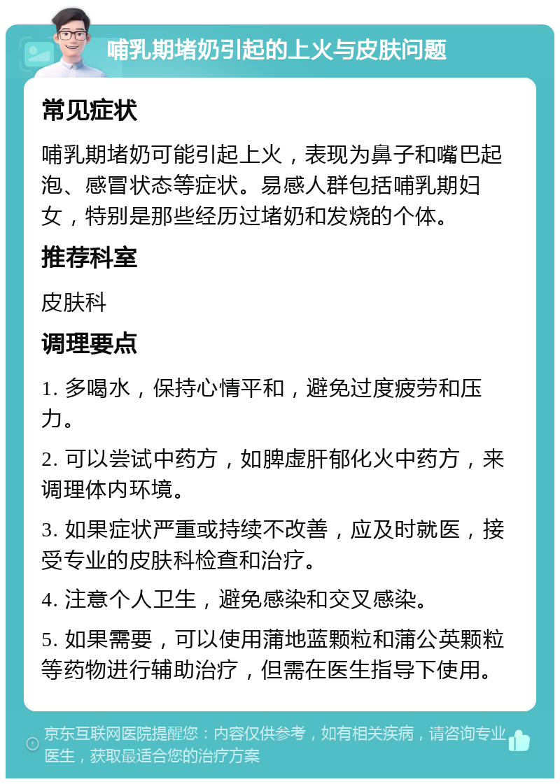 哺乳期堵奶引起的上火与皮肤问题 常见症状 哺乳期堵奶可能引起上火，表现为鼻子和嘴巴起泡、感冒状态等症状。易感人群包括哺乳期妇女，特别是那些经历过堵奶和发烧的个体。 推荐科室 皮肤科 调理要点 1. 多喝水，保持心情平和，避免过度疲劳和压力。 2. 可以尝试中药方，如脾虚肝郁化火中药方，来调理体内环境。 3. 如果症状严重或持续不改善，应及时就医，接受专业的皮肤科检查和治疗。 4. 注意个人卫生，避免感染和交叉感染。 5. 如果需要，可以使用蒲地蓝颗粒和蒲公英颗粒等药物进行辅助治疗，但需在医生指导下使用。