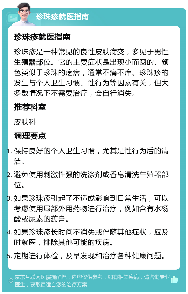 珍珠疹就医指南 珍珠疹就医指南 珍珠疹是一种常见的良性皮肤病变，多见于男性生殖器部位。它的主要症状是出现小而圆的、颜色类似于珍珠的疙瘩，通常不痛不痒。珍珠疹的发生与个人卫生习惯、性行为等因素有关，但大多数情况下不需要治疗，会自行消失。 推荐科室 皮肤科 调理要点 保持良好的个人卫生习惯，尤其是性行为后的清洁。 避免使用刺激性强的洗涤剂或香皂清洗生殖器部位。 如果珍珠疹引起了不适或影响到日常生活，可以考虑使用局部外用药物进行治疗，例如含有水杨酸或尿素的药膏。 如果珍珠疹长时间不消失或伴随其他症状，应及时就医，排除其他可能的疾病。 定期进行体检，及早发现和治疗各种健康问题。