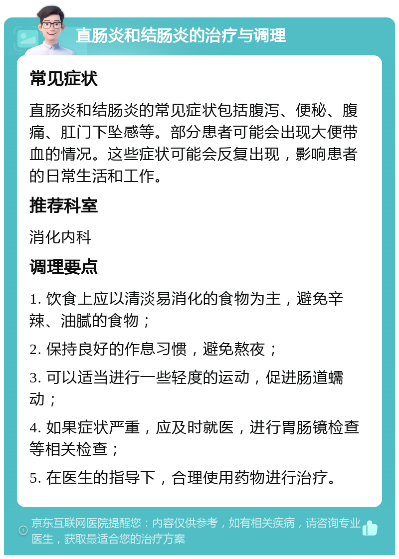 直肠炎和结肠炎的治疗与调理 常见症状 直肠炎和结肠炎的常见症状包括腹泻、便秘、腹痛、肛门下坠感等。部分患者可能会出现大便带血的情况。这些症状可能会反复出现，影响患者的日常生活和工作。 推荐科室 消化内科 调理要点 1. 饮食上应以清淡易消化的食物为主，避免辛辣、油腻的食物； 2. 保持良好的作息习惯，避免熬夜； 3. 可以适当进行一些轻度的运动，促进肠道蠕动； 4. 如果症状严重，应及时就医，进行胃肠镜检查等相关检查； 5. 在医生的指导下，合理使用药物进行治疗。