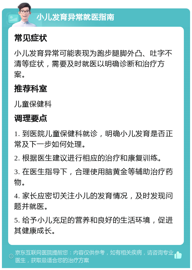 小儿发育异常就医指南 常见症状 小儿发育异常可能表现为跑步腿脚外凸、吐字不清等症状，需要及时就医以明确诊断和治疗方案。 推荐科室 儿童保健科 调理要点 1. 到医院儿童保健科就诊，明确小儿发育是否正常及下一步如何处理。 2. 根据医生建议进行相应的治疗和康复训练。 3. 在医生指导下，合理使用脑黄金等辅助治疗药物。 4. 家长应密切关注小儿的发育情况，及时发现问题并就医。 5. 给予小儿充足的营养和良好的生活环境，促进其健康成长。