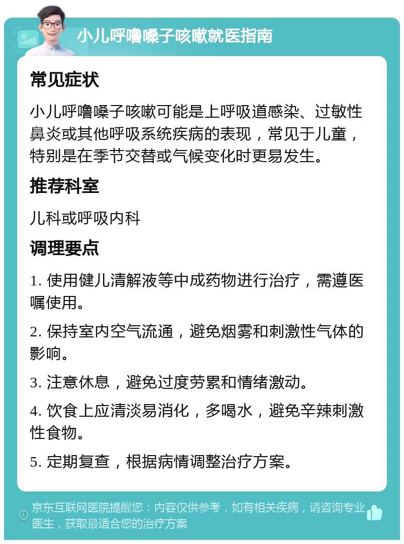 小儿呼噜嗓子咳嗽就医指南 常见症状 小儿呼噜嗓子咳嗽可能是上呼吸道感染、过敏性鼻炎或其他呼吸系统疾病的表现，常见于儿童，特别是在季节交替或气候变化时更易发生。 推荐科室 儿科或呼吸内科 调理要点 1. 使用健儿清解液等中成药物进行治疗，需遵医嘱使用。 2. 保持室内空气流通，避免烟雾和刺激性气体的影响。 3. 注意休息，避免过度劳累和情绪激动。 4. 饮食上应清淡易消化，多喝水，避免辛辣刺激性食物。 5. 定期复查，根据病情调整治疗方案。