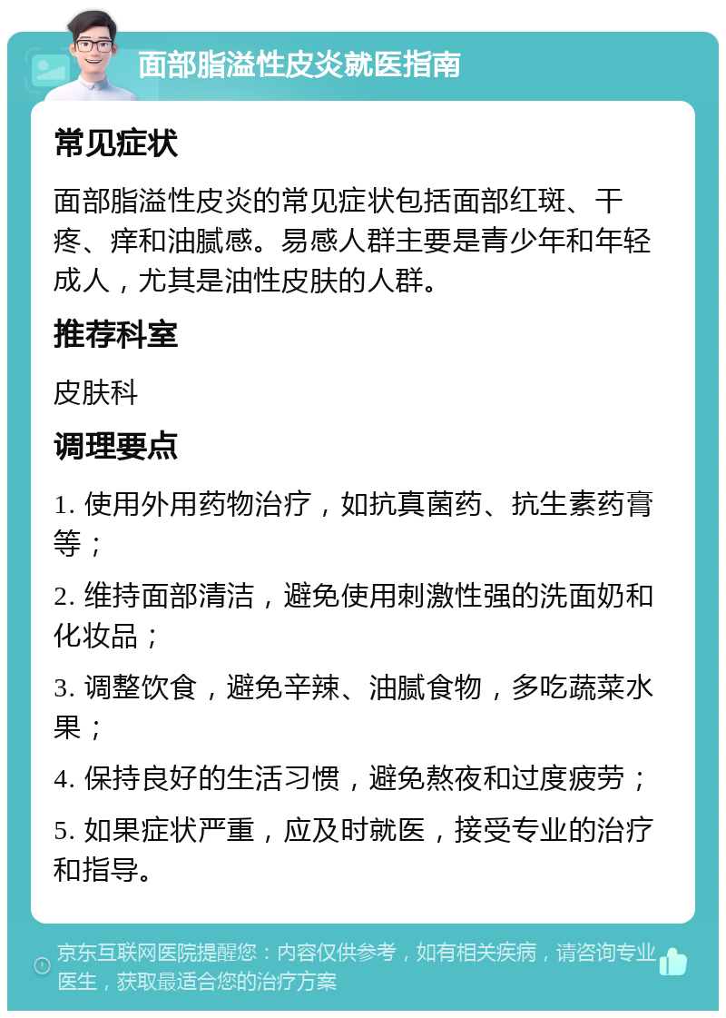 面部脂溢性皮炎就医指南 常见症状 面部脂溢性皮炎的常见症状包括面部红斑、干疼、痒和油腻感。易感人群主要是青少年和年轻成人，尤其是油性皮肤的人群。 推荐科室 皮肤科 调理要点 1. 使用外用药物治疗，如抗真菌药、抗生素药膏等； 2. 维持面部清洁，避免使用刺激性强的洗面奶和化妆品； 3. 调整饮食，避免辛辣、油腻食物，多吃蔬菜水果； 4. 保持良好的生活习惯，避免熬夜和过度疲劳； 5. 如果症状严重，应及时就医，接受专业的治疗和指导。