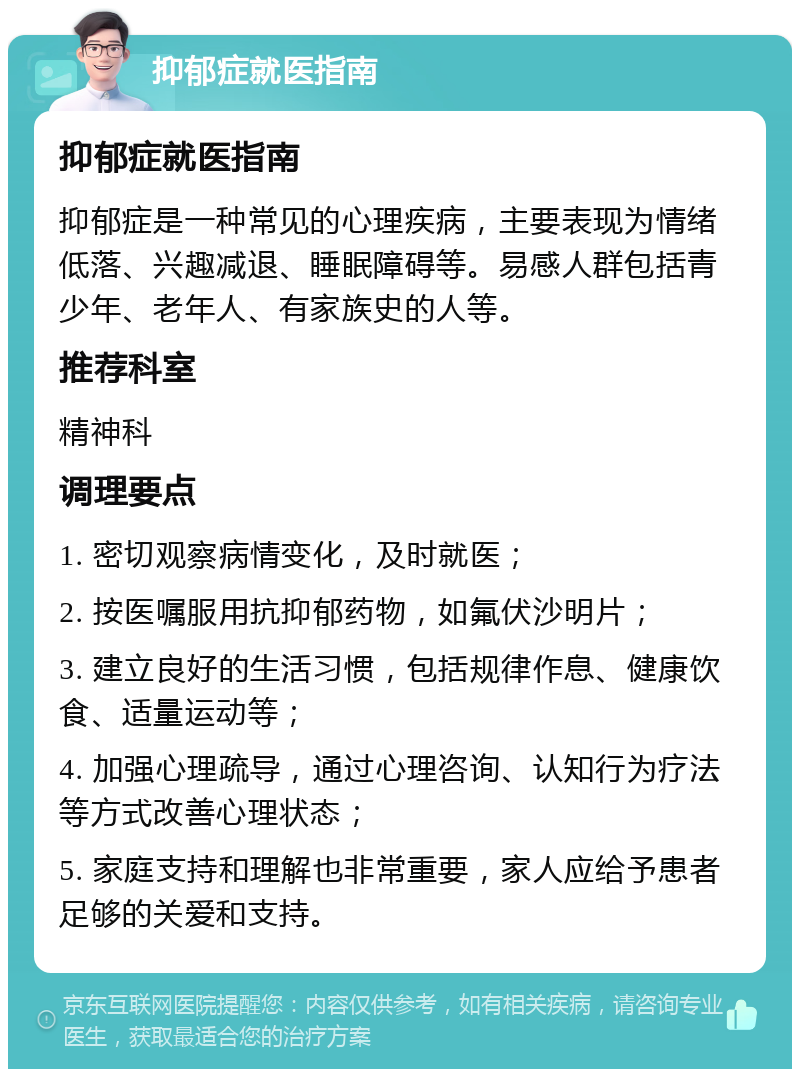 抑郁症就医指南 抑郁症就医指南 抑郁症是一种常见的心理疾病，主要表现为情绪低落、兴趣减退、睡眠障碍等。易感人群包括青少年、老年人、有家族史的人等。 推荐科室 精神科 调理要点 1. 密切观察病情变化，及时就医； 2. 按医嘱服用抗抑郁药物，如氟伏沙明片； 3. 建立良好的生活习惯，包括规律作息、健康饮食、适量运动等； 4. 加强心理疏导，通过心理咨询、认知行为疗法等方式改善心理状态； 5. 家庭支持和理解也非常重要，家人应给予患者足够的关爱和支持。