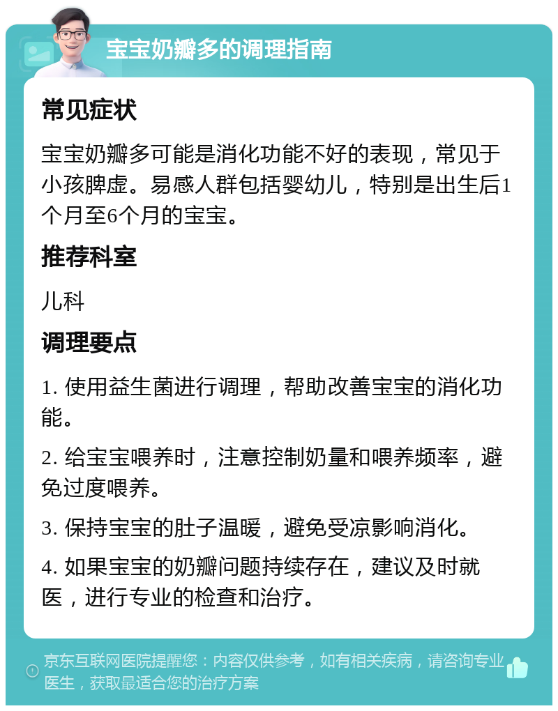 宝宝奶瓣多的调理指南 常见症状 宝宝奶瓣多可能是消化功能不好的表现，常见于小孩脾虚。易感人群包括婴幼儿，特别是出生后1个月至6个月的宝宝。 推荐科室 儿科 调理要点 1. 使用益生菌进行调理，帮助改善宝宝的消化功能。 2. 给宝宝喂养时，注意控制奶量和喂养频率，避免过度喂养。 3. 保持宝宝的肚子温暖，避免受凉影响消化。 4. 如果宝宝的奶瓣问题持续存在，建议及时就医，进行专业的检查和治疗。