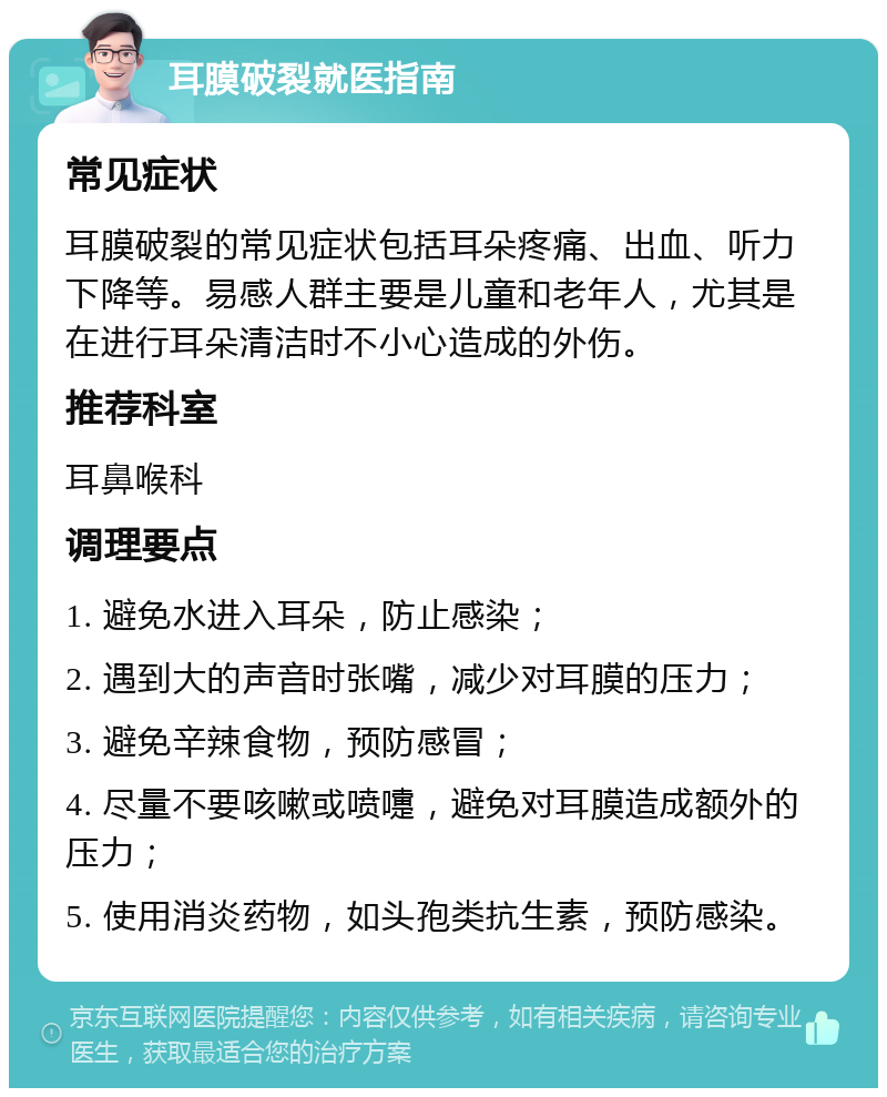 耳膜破裂就医指南 常见症状 耳膜破裂的常见症状包括耳朵疼痛、出血、听力下降等。易感人群主要是儿童和老年人，尤其是在进行耳朵清洁时不小心造成的外伤。 推荐科室 耳鼻喉科 调理要点 1. 避免水进入耳朵，防止感染； 2. 遇到大的声音时张嘴，减少对耳膜的压力； 3. 避免辛辣食物，预防感冒； 4. 尽量不要咳嗽或喷嚏，避免对耳膜造成额外的压力； 5. 使用消炎药物，如头孢类抗生素，预防感染。