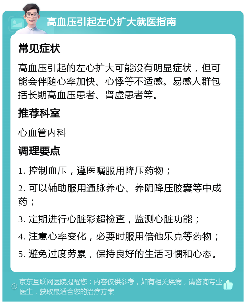 高血压引起左心扩大就医指南 常见症状 高血压引起的左心扩大可能没有明显症状，但可能会伴随心率加快、心悸等不适感。易感人群包括长期高血压患者、肾虚患者等。 推荐科室 心血管内科 调理要点 1. 控制血压，遵医嘱服用降压药物； 2. 可以辅助服用通脉养心、养阴降压胶囊等中成药； 3. 定期进行心脏彩超检查，监测心脏功能； 4. 注意心率变化，必要时服用倍他乐克等药物； 5. 避免过度劳累，保持良好的生活习惯和心态。